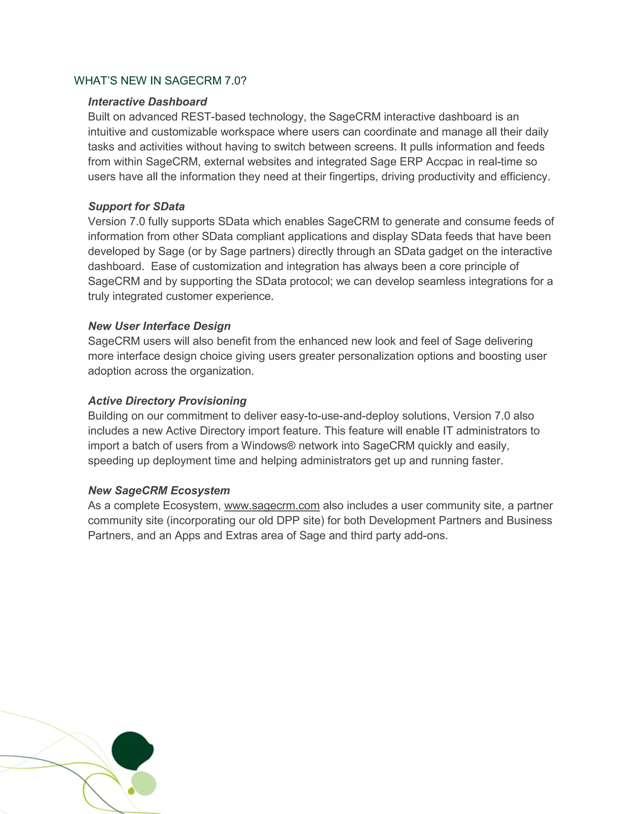 WHAT’S NEW IN SAGECRM 7.0?
  Interactive Dashboard
  Built on advanced REST-based technology, the SageCRM interactive dashboard is an
  intuitive and customizable workspace where users can coordinate and manage all their daily
  tasks and activities without having to switch between screens. It pulls information and feeds
  from within SageCRM, external websites and integrated Sage ERP Accpac in real-time so
  users have all the information they need at their fingertips, driving productivity and efficiency.

  Support for SData
  Version 7.0 fully supports SData which enables SageCRM to generate and consume feeds of
  information from other SData compliant applications and display SData feeds that have been
  developed by Sage (or by Sage partners) directly through an SData gadget on the interactive
  dashboard. Ease of customization and integration has always been a core principle of
  SageCRM and by supporting the SData protocol; we can develop seamless integrations for a
  truly integrated customer experience.

  New User Interface Design
  SageCRM users will also benefit from the enhanced new look and feel of Sage delivering
  more interface design choice giving users greater personalization options and boosting user
  adoption across the organization.

  Active Directory Provisioning
  Building on our commitment to deliver easy-to-use-and-deploy solutions, Version 7.0 also
  includes a new Active Directory import feature. This feature will enable IT administrators to
  import a batch of users from a Windows® network into SageCRM quickly and easily,
  speeding up deployment time and helping administrators get up and running faster.

  New SageCRM Ecosystem
  As a complete Ecosystem, www.sagecrm.com also includes a user community site, a partner
  community site (incorporating our old DPP site) for both Development Partners and Business
  Partners, and an Apps and Extras area of Sage and third party add-ons.
 