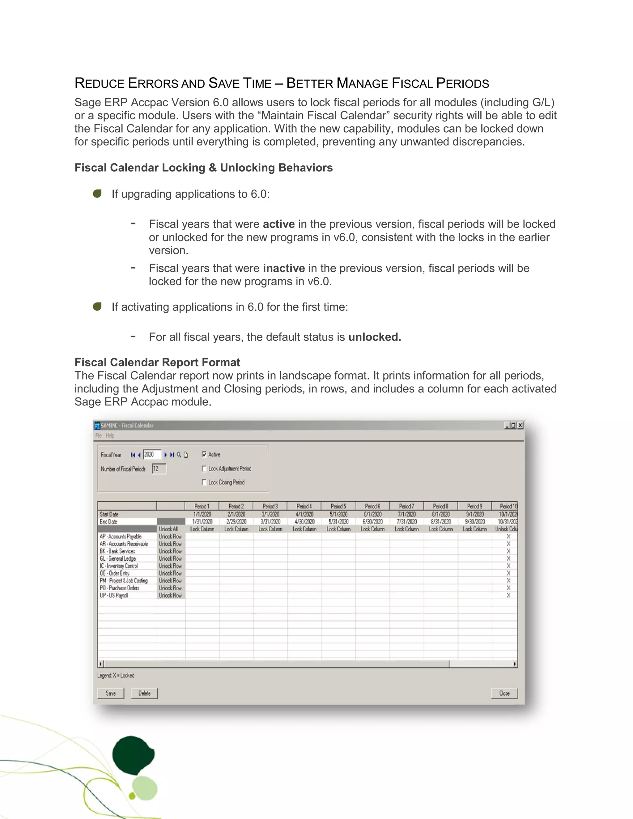 REDUCE ERRORS AND SAVE TIME – BETTER MANAGE FISCAL PERIODS
Sage ERP Accpac Version 6.0 allows users to lock fiscal periods for all modules (including G/L)
or a specific module. Users with the “Maintain Fiscal Calendar” security rights will be able to edit
the Fiscal Calendar for any application. With the new capability, modules can be locked down
for specific periods until everything is completed, preventing any unwanted discrepancies.

Fiscal Calendar Locking & Unlocking Behaviors

       If upgrading applications to 6.0:

           -   Fiscal years that were active in the previous version, fiscal periods will be locked
               or unlocked for the new programs in v6.0, consistent with the locks in the earlier
               version.
           -   Fiscal years that were inactive in the previous version, fiscal periods will be
               locked for the new programs in v6.0.

       If activating applications in 6.0 for the first time:

           -   For all fiscal years, the default status is unlocked.

Fiscal Calendar Report Format
The Fiscal Calendar report now prints in landscape format. It prints information for all periods,
including the Adjustment and Closing periods, in rows, and includes a column for each activated
Sage ERP Accpac module.
 