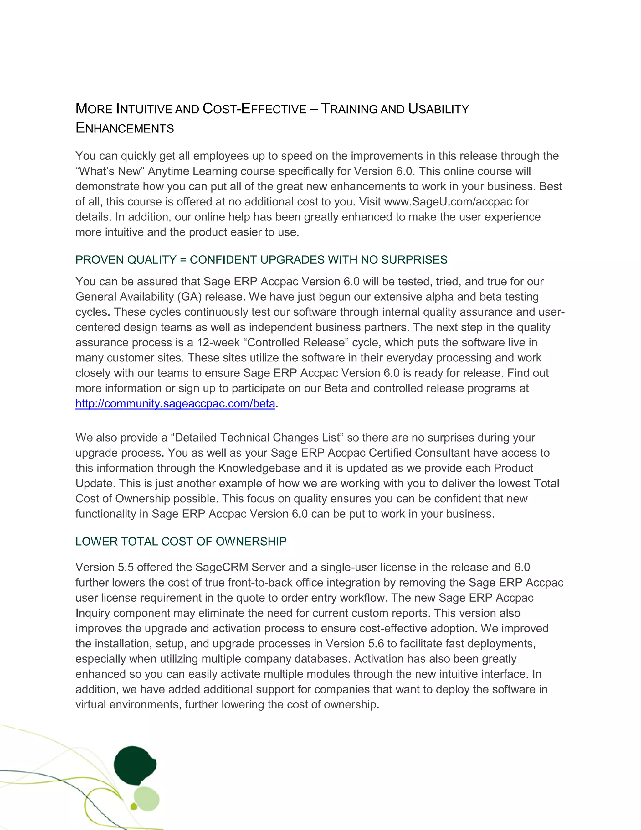 MORE INTUITIVE AND COST-EFFECTIVE – TRAINING AND USABILITY
ENHANCEMENTS
You can quickly get all employees up to speed on the improvements in this release through the
“What’s New” Anytime Learning course specifically for Version 6.0. This online course will
demonstrate how you can put all of the great new enhancements to work in your business. Best
of all, this course is offered at no additional cost to you. Visit www.SageU.com/accpac for
details. In addition, our online help has been greatly enhanced to make the user experience
more intuitive and the product easier to use.

PROVEN QUALITY = CONFIDENT UPGRADES WITH NO SURPRISES
You can be assured that Sage ERP Accpac Version 6.0 will be tested, tried, and true for our
General Availability (GA) release. We have just begun our extensive alpha and beta testing
cycles. These cycles continuously test our software through internal quality assurance and user-
centered design teams as well as independent business partners. The next step in the quality
assurance process is a 12-week “Controlled Release” cycle, which puts the software live in
many customer sites. These sites utilize the software in their everyday processing and work
closely with our teams to ensure Sage ERP Accpac Version 6.0 is ready for release. Find out
more information or sign up to participate on our Beta and controlled release programs at
http://community.sageaccpac.com/beta.

We also provide a “Detailed Technical Changes List” so there are no surprises during your
upgrade process. You as well as your Sage ERP Accpac Certified Consultant have access to
this information through the Knowledgebase and it is updated as we provide each Product
Update. This is just another example of how we are working with you to deliver the lowest Total
Cost of Ownership possible. This focus on quality ensures you can be confident that new
functionality in Sage ERP Accpac Version 6.0 can be put to work in your business.

LOWER TOTAL COST OF OWNERSHIP

Version 5.5 offered the SageCRM Server and a single-user license in the release and 6.0
further lowers the cost of true front-to-back office integration by removing the Sage ERP Accpac
user license requirement in the quote to order entry workflow. The new Sage ERP Accpac
Inquiry component may eliminate the need for current custom reports. This version also
improves the upgrade and activation process to ensure cost-effective adoption. We improved
the installation, setup, and upgrade processes in Version 5.6 to facilitate fast deployments,
especially when utilizing multiple company databases. Activation has also been greatly
enhanced so you can easily activate multiple modules through the new intuitive interface. In
addition, we have added additional support for companies that want to deploy the software in
virtual environments, further lowering the cost of ownership.
 