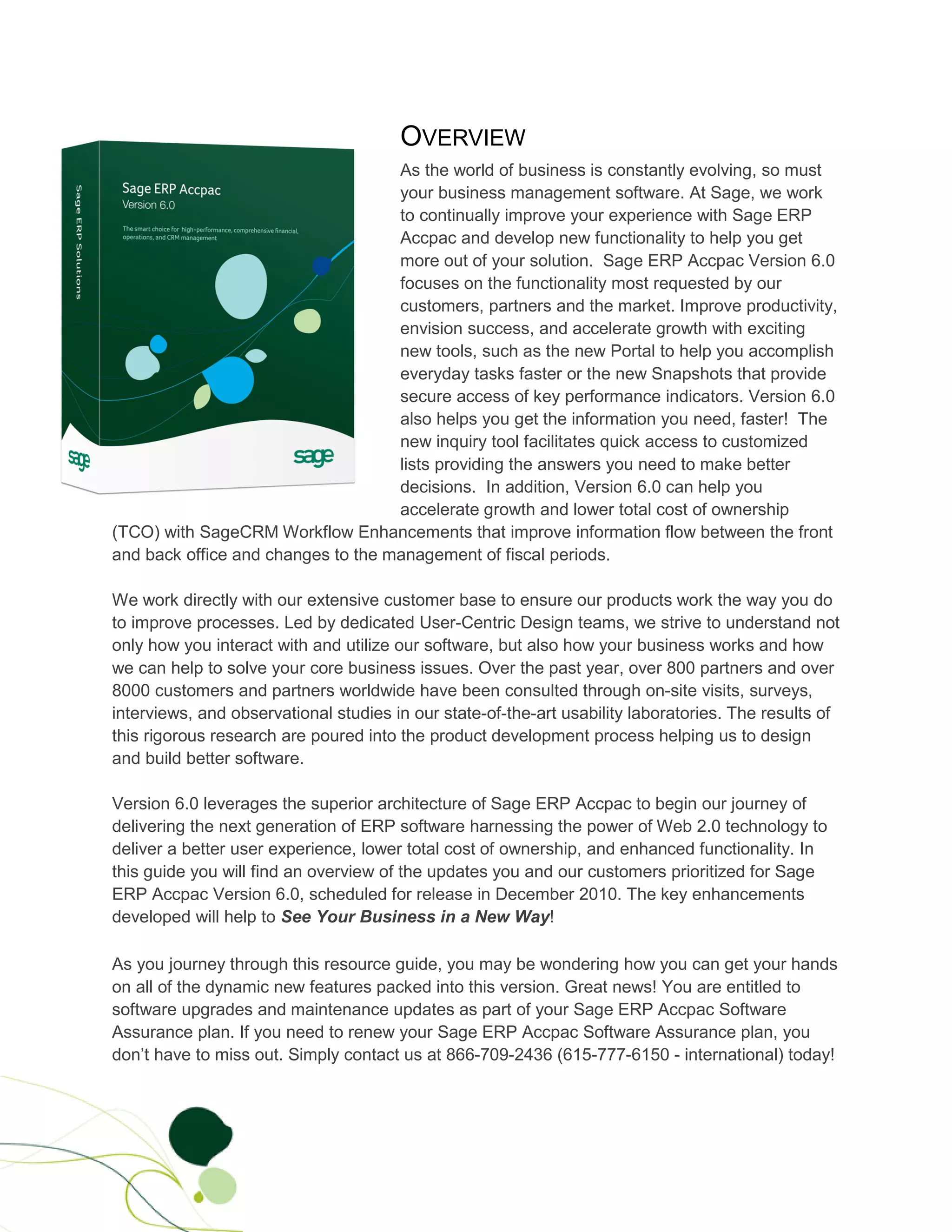 OVERVIEW
                                    As the world of business is constantly evolving, so must
                                    your business management software. At Sage, we work
                                    to continually improve your experience with Sage ERP
                                    Accpac and develop new functionality to help you get
                                    more out of your solution. Sage ERP Accpac Version 6.0
                                    focuses on the functionality most requested by our
                                    customers, partners and the market. Improve productivity,
                                    envision success, and accelerate growth with exciting
                                    new tools, such as the new Portal to help you accomplish
                                    everyday tasks faster or the new Snapshots that provide
                                    secure access of key performance indicators. Version 6.0
                                    also helps you get the information you need, faster! The
                                    new inquiry tool facilitates quick access to customized
                                    lists providing the answers you need to make better
                                    decisions. In addition, Version 6.0 can help you
                                    accelerate growth and lower total cost of ownership
(TCO) with SageCRM Workflow Enhancements that improve information flow between the front
and back office and changes to the management of fiscal periods.

We work directly with our extensive customer base to ensure our products work the way you do
to improve processes. Led by dedicated User-Centric Design teams, we strive to understand not
only how you interact with and utilize our software, but also how your business works and how
we can help to solve your core business issues. Over the past year, over 800 partners and over
8000 customers and partners worldwide have been consulted through on-site visits, surveys,
interviews, and observational studies in our state-of-the-art usability laboratories. The results of
this rigorous research are poured into the product development process helping us to design
and build better software.

Version 6.0 leverages the superior architecture of Sage ERP Accpac to begin our journey of
delivering the next generation of ERP software harnessing the power of Web 2.0 technology to
deliver a better user experience, lower total cost of ownership, and enhanced functionality. In
this guide you will find an overview of the updates you and our customers prioritized for Sage
ERP Accpac Version 6.0, scheduled for release in December 2010. The key enhancements
developed will help to See Your Business in a New Way!

As you journey through this resource guide, you may be wondering how you can get your hands
on all of the dynamic new features packed into this version. Great news! You are entitled to
software upgrades and maintenance updates as part of your Sage ERP Accpac Software
Assurance plan. If you need to renew your Sage ERP Accpac Software Assurance plan, you
don’t have to miss out. Simply contact us at 866-709-2436 (615-777-6150 - international) today!
 