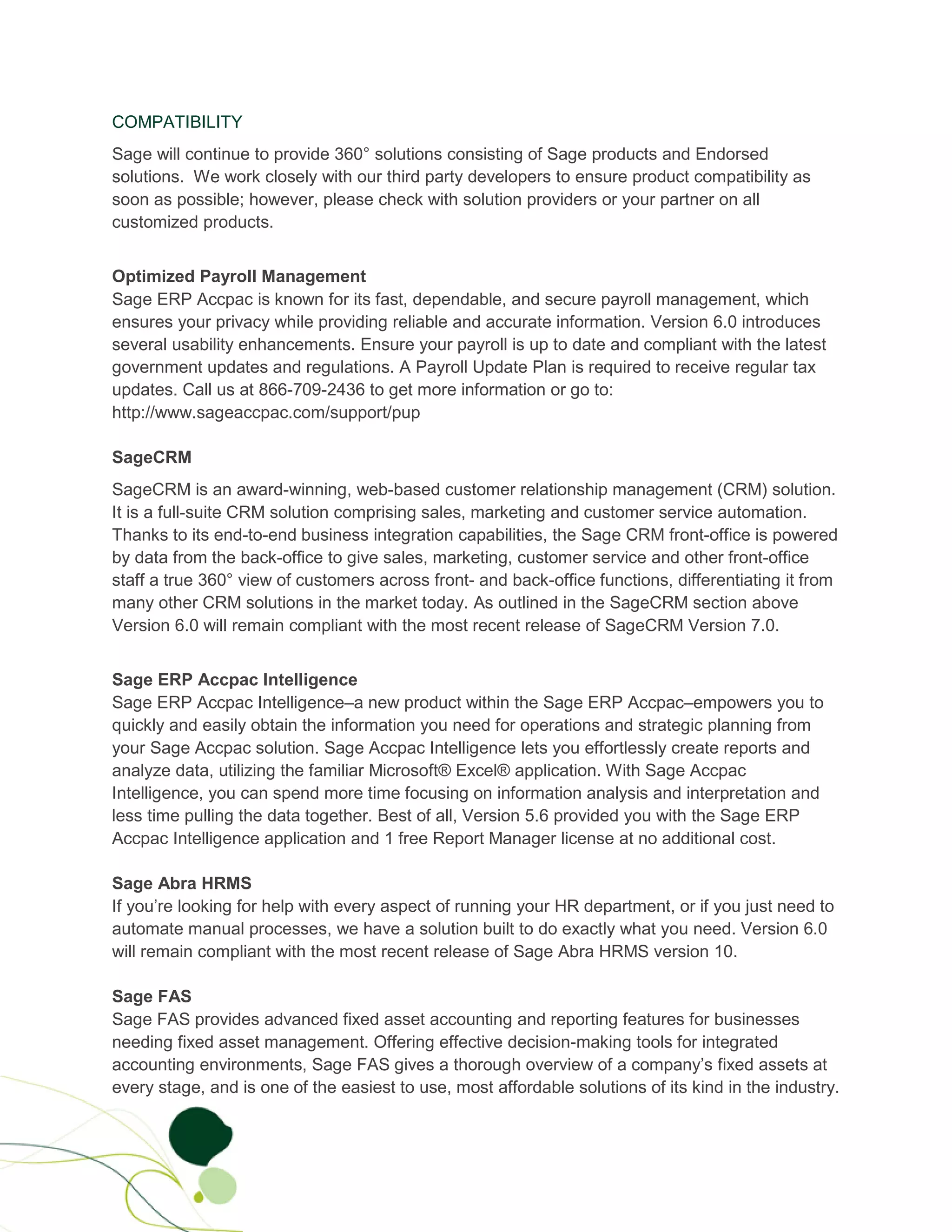 COMPATIBILITY
Sage will continue to provide 360° solutions consisting of Sage products and Endorsed
solutions. We work closely with our third party developers to ensure product compatibility as
soon as possible; however, please check with solution providers or your partner on all
customized products.


Optimized Payroll Management
Sage ERP Accpac is known for its fast, dependable, and secure payroll management, which
ensures your privacy while providing reliable and accurate information. Version 6.0 introduces
several usability enhancements. Ensure your payroll is up to date and compliant with the latest
government updates and regulations. A Payroll Update Plan is required to receive regular tax
updates. Call us at 866-709-2436 to get more information or go to:
http://www.sageaccpac.com/support/pup

SageCRM
SageCRM is an award-winning, web-based customer relationship management (CRM) solution.
It is a full-suite CRM solution comprising sales, marketing and customer service automation.
Thanks to its end-to-end business integration capabilities, the Sage CRM front-office is powered
by data from the back-office to give sales, marketing, customer service and other front-office
staff a true 360° view of customers across front- and back-office functions, differentiating it from
many other CRM solutions in the market today. As outlined in the SageCRM section above
Version 6.0 will remain compliant with the most recent release of SageCRM Version 7.0.


Sage ERP Accpac Intelligence
Sage ERP Accpac Intelligence–a new product within the Sage ERP Accpac–empowers you to
quickly and easily obtain the information you need for operations and strategic planning from
your Sage Accpac solution. Sage Accpac Intelligence lets you effortlessly create reports and
analyze data, utilizing the familiar Microsoft® Excel® application. With Sage Accpac
Intelligence, you can spend more time focusing on information analysis and interpretation and
less time pulling the data together. Best of all, Version 5.6 provided you with the Sage ERP
Accpac Intelligence application and 1 free Report Manager license at no additional cost.

Sage Abra HRMS
If you’re looking for help with every aspect of running your HR department, or if you just need to
automate manual processes, we have a solution built to do exactly what you need. Version 6.0
will remain compliant with the most recent release of Sage Abra HRMS version 10.

Sage FAS
Sage FAS provides advanced fixed asset accounting and reporting features for businesses
needing fixed asset management. Offering effective decision-making tools for integrated
accounting environments, Sage FAS gives a thorough overview of a company’s fixed assets at
every stage, and is one of the easiest to use, most affordable solutions of its kind in the industry.
 