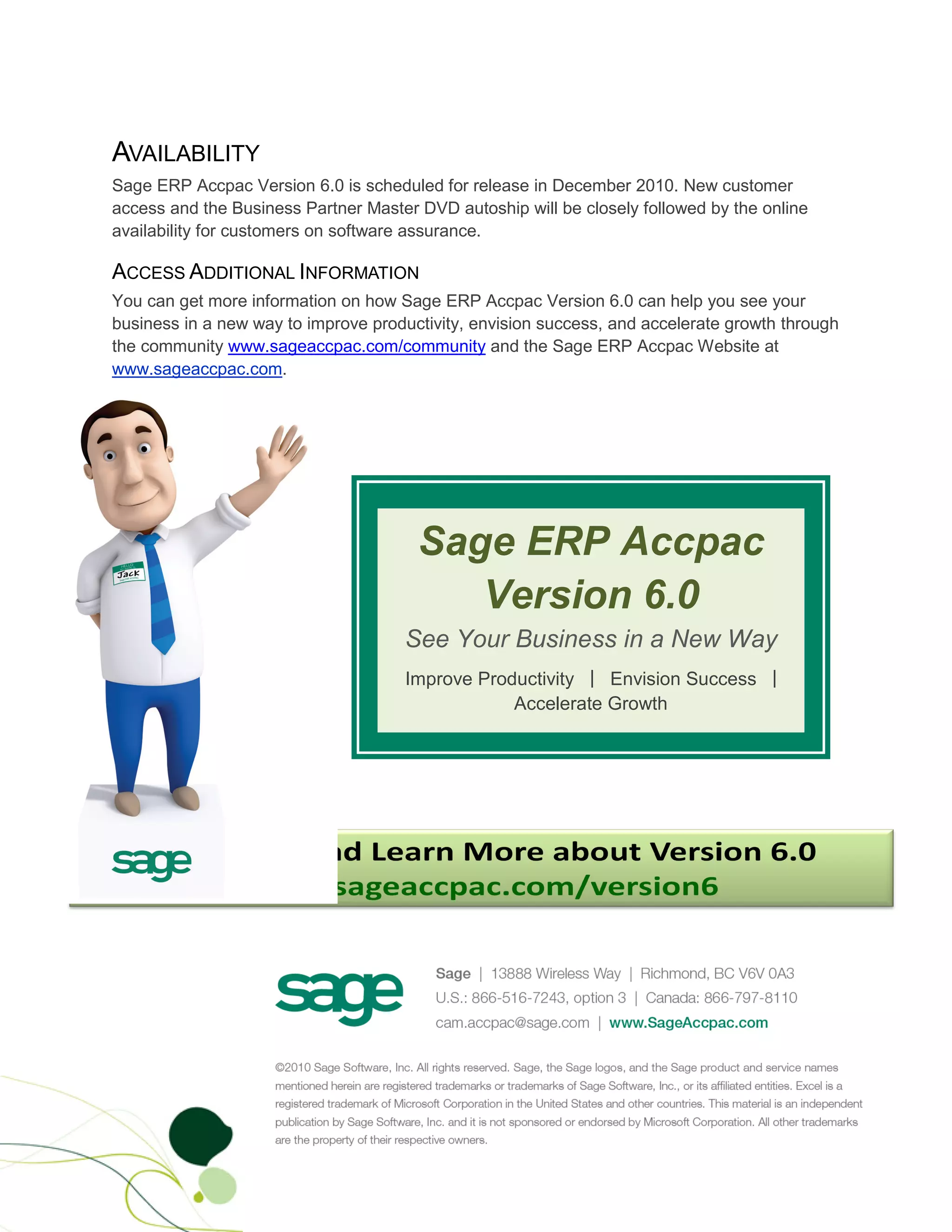 AVAILABILITY
Sage ERP Accpac Version 6.0 is scheduled for release in December 2010. New customer
access and the Business Partner Master DVD autoship will be closely followed by the online
availability for customers on software assurance.

ACCESS ADDITIONAL INFORMATION
You can get more information on how Sage ERP Accpac Version 6.0 can help you see your
business in a new way to improve productivity, envision success, and accelerate growth through
the community www.sageaccpac.com/community and the Sage ERP Accpac Website at
www.sageaccpac.com.




                                       Sage ERP Accpac
                                          Version 6.0
                                     See Your Business in a New Way
                                     Improve Productivity | Envision Success |
                                                 Accelerate Growth
 