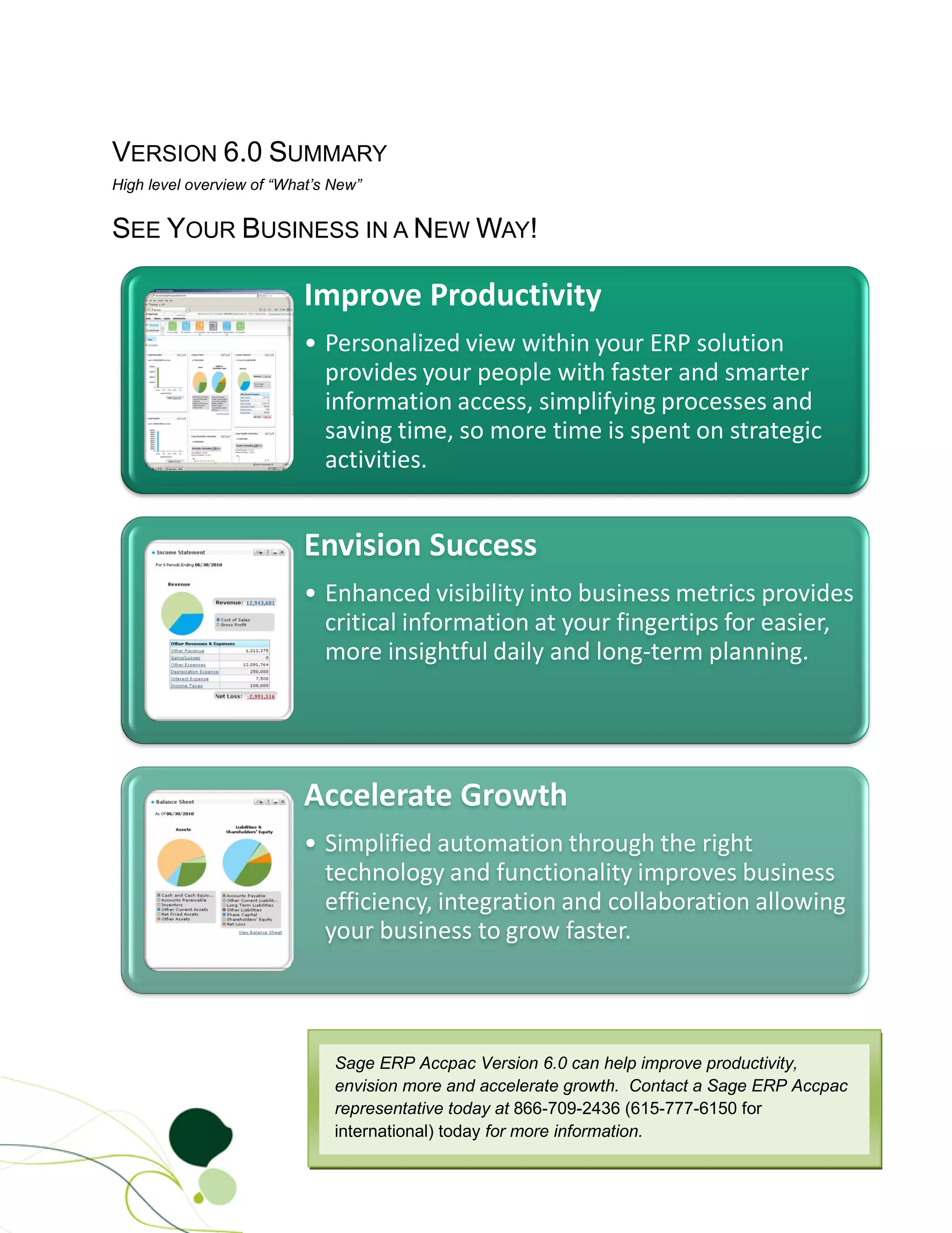 VERSION 6.0 SUMMARY
High level overview of “What’s New”


SEE YOUR BUSINESS IN A NEW WAY!

                          Improve Productivity
                          • Personalized view within your ERP solution
                            provides your people with faster and smarter
                            information access, simplifying processes and
                            saving time, so more time is spent on strategic
                            activities.


                          Envision Success
                          • Enhanced visibility into business metrics provides
                            critical information at your fingertips for easier,
                            more insightful daily and long-term planning.




                          Accelerate Growth
                          • Simplified automation through the right
                            technology and functionality improves business
                            efficiency, integration and collaboration allowing
                            your business to grow faster.



                               Sage ERP Accpac Version 6.0 can help improve productivity,
                               envision more and accelerate growth. Contact a Sage ERP Accpac
                               representative today at 866-709-2436 (615-777-6150 for
                               international) today for more information.
 