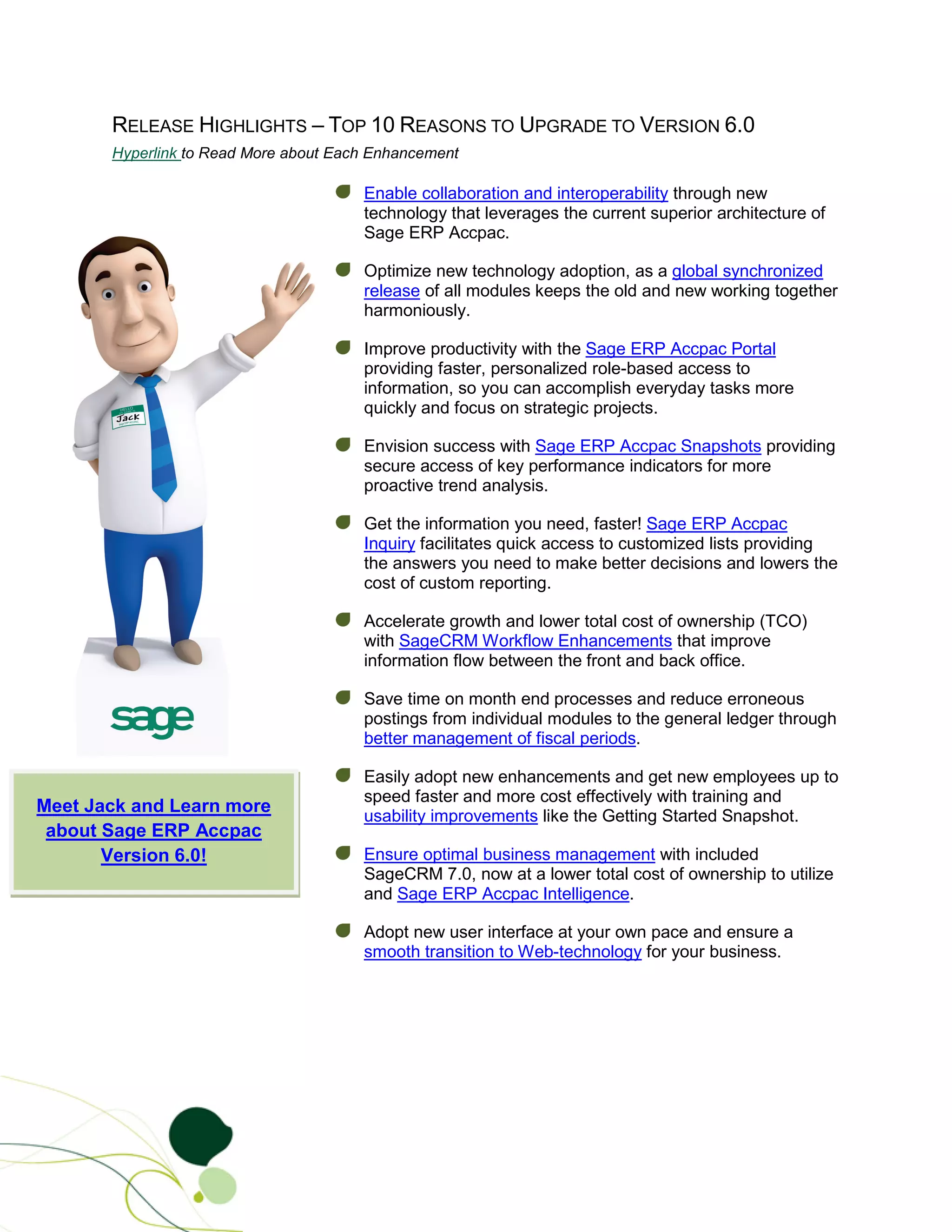 RELEASE HIGHLIGHTS – TOP 10 REASONS TO UPGRADE TO VERSION 6.0
       Hyperlink to Read More about Each Enhancement

                                       Enable collaboration and interoperability through new
                                       technology that leverages the current superior architecture of
                                       Sage ERP Accpac.

                                       Optimize new technology adoption, as a global synchronized
                                       release of all modules keeps the old and new working together
                                       harmoniously.

                                       Improve productivity with the Sage ERP Accpac Portal
                                       providing faster, personalized role-based access to
                                       information, so you can accomplish everyday tasks more
                                       quickly and focus on strategic projects.

                                       Envision success with Sage ERP Accpac Snapshots providing
                                       secure access of key performance indicators for more
                                       proactive trend analysis.

                                       Get the information you need, faster! Sage ERP Accpac
                                       Inquiry facilitates quick access to customized lists providing
                                       the answers you need to make better decisions and lowers the
                                       cost of custom reporting.

                                       Accelerate growth and lower total cost of ownership (TCO)
                                       with SageCRM Workflow Enhancements that improve
                                       information flow between the front and back office.

                                       Save time on month end processes and reduce erroneous
                                       postings from individual modules to the general ledger through
                                       better management of fiscal periods.

                                       Easily adopt new enhancements and get new employees up to
                                       speed faster and more cost effectively with training and
Meet Jack and Learn more
                                       usability improvements like the Getting Started Snapshot.
 about Sage ERP Accpac
       Version 6.0!                    Ensure optimal business management with included
                                       SageCRM 7.0, now at a lower total cost of ownership to utilize
                                       and Sage ERP Accpac Intelligence.

                                       Adopt new user interface at your own pace and ensure a
                                       smooth transition to Web-technology for your business.
 
