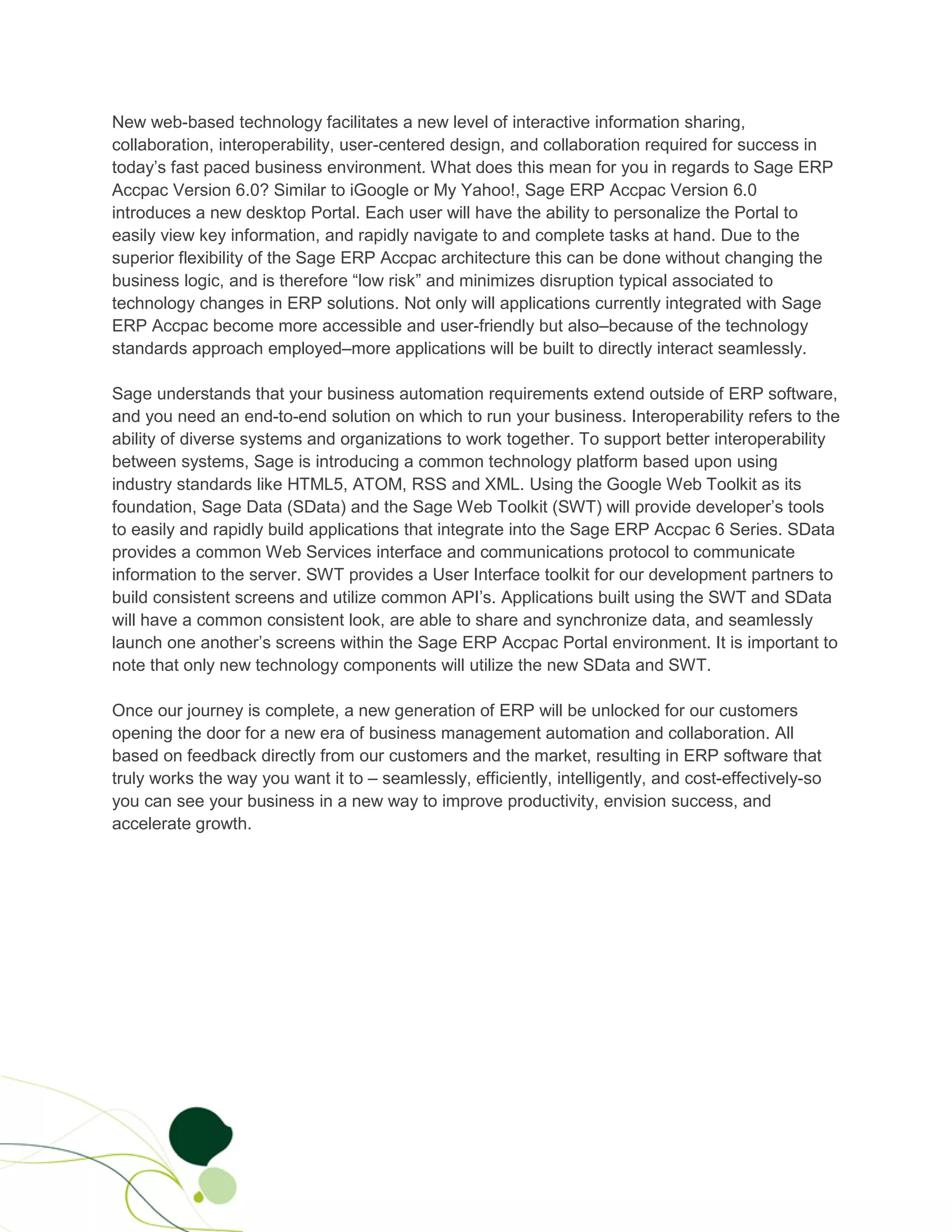 New web-based technology facilitates a new level of interactive information sharing,
collaboration, interoperability, user-centered design, and collaboration required for success in
today’s fast paced business environment. What does this mean for you in regards to Sage ERP
Accpac Version 6.0? Similar to iGoogle or My Yahoo!, Sage ERP Accpac Version 6.0
introduces a new desktop Portal. Each user will have the ability to personalize the Portal to
easily view key information, and rapidly navigate to and complete tasks at hand. Due to the
superior flexibility of the Sage ERP Accpac architecture this can be done without changing the
business logic, and is therefore “low risk” and minimizes disruption typical associated to
technology changes in ERP solutions. Not only will applications currently integrated with Sage
ERP Accpac become more accessible and user-friendly but also–because of the technology
standards approach employed–more applications will be built to directly interact seamlessly.

Sage understands that your business automation requirements extend outside of ERP software,
and you need an end-to-end solution on which to run your business. Interoperability refers to the
ability of diverse systems and organizations to work together. To support better interoperability
between systems, Sage is introducing a common technology platform based upon using
industry standards like HTML5, ATOM, RSS and XML. Using the Google Web Toolkit as its
foundation, Sage Data (SData) and the Sage Web Toolkit (SWT) will provide developer’s tools
to easily and rapidly build applications that integrate into the Sage ERP Accpac 6 Series. SData
provides a common Web Services interface and communications protocol to communicate
information to the server. SWT provides a User Interface toolkit for our development partners to
build consistent screens and utilize common API’s. Applications built using the SWT and SData
will have a common consistent look, are able to share and synchronize data, and seamlessly
launch one another’s screens within the Sage ERP Accpac Portal environment. It is important to
note that only new technology components will utilize the new SData and SWT.

Once our journey is complete, a new generation of ERP will be unlocked for our customers
opening the door for a new era of business management automation and collaboration. All
based on feedback directly from our customers and the market, resulting in ERP software that
truly works the way you want it to – seamlessly, efficiently, intelligently, and cost-effectively-so
you can see your business in a new way to improve productivity, envision success, and
accelerate growth.
 