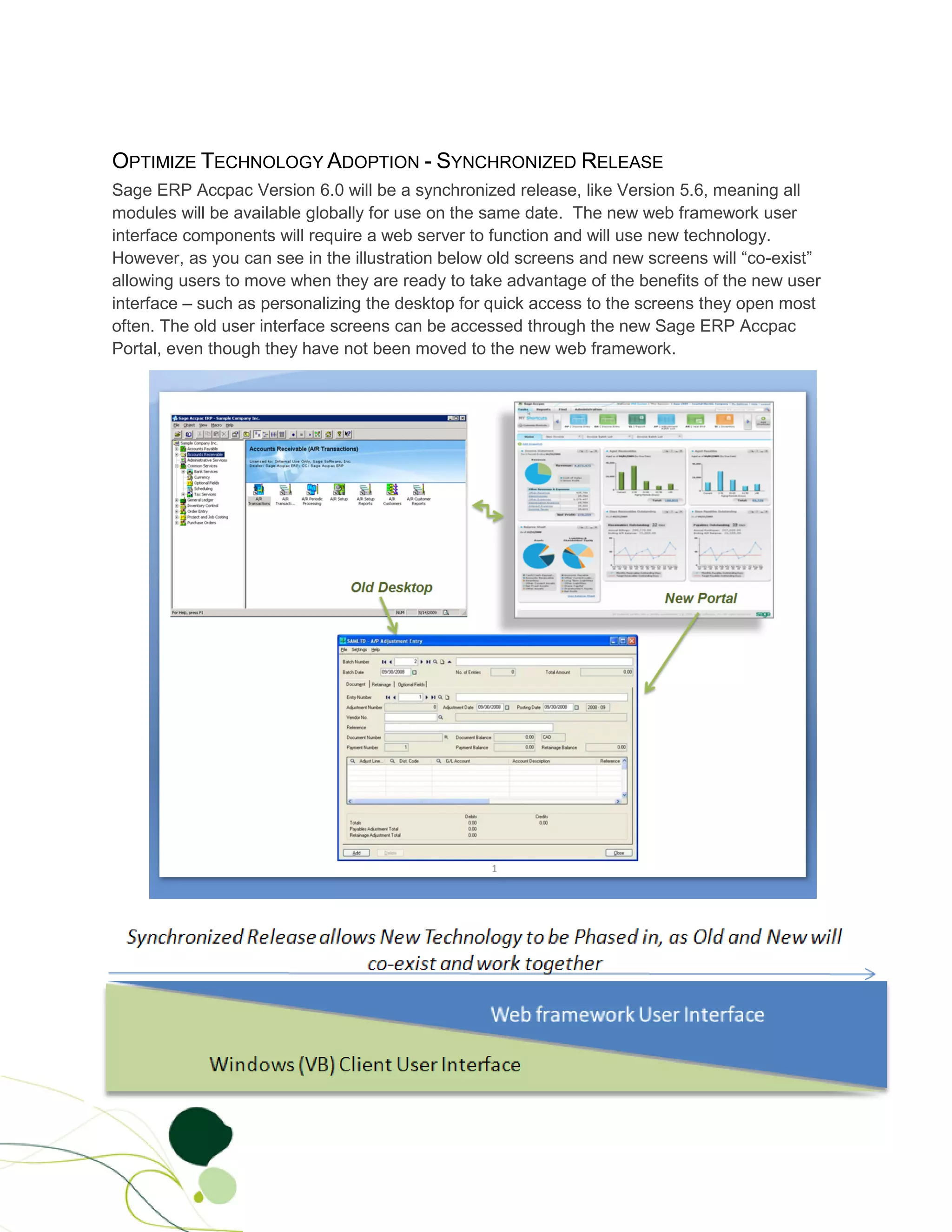 OPTIMIZE TECHNOLOGY ADOPTION - SYNCHRONIZED RELEASE
Sage ERP Accpac Version 6.0 will be a synchronized release, like Version 5.6, meaning all
modules will be available globally for use on the same date. The new web framework user
interface components will require a web server to function and will use new technology.
However, as you can see in the illustration below old screens and new screens will “co-exist”
allowing users to move when they are ready to take advantage of the benefits of the new user
interface – such as personalizing the desktop for quick access to the screens they open most
often. The old user interface screens can be accessed through the new Sage ERP Accpac
Portal, even though they have not been moved to the new web framework.
 