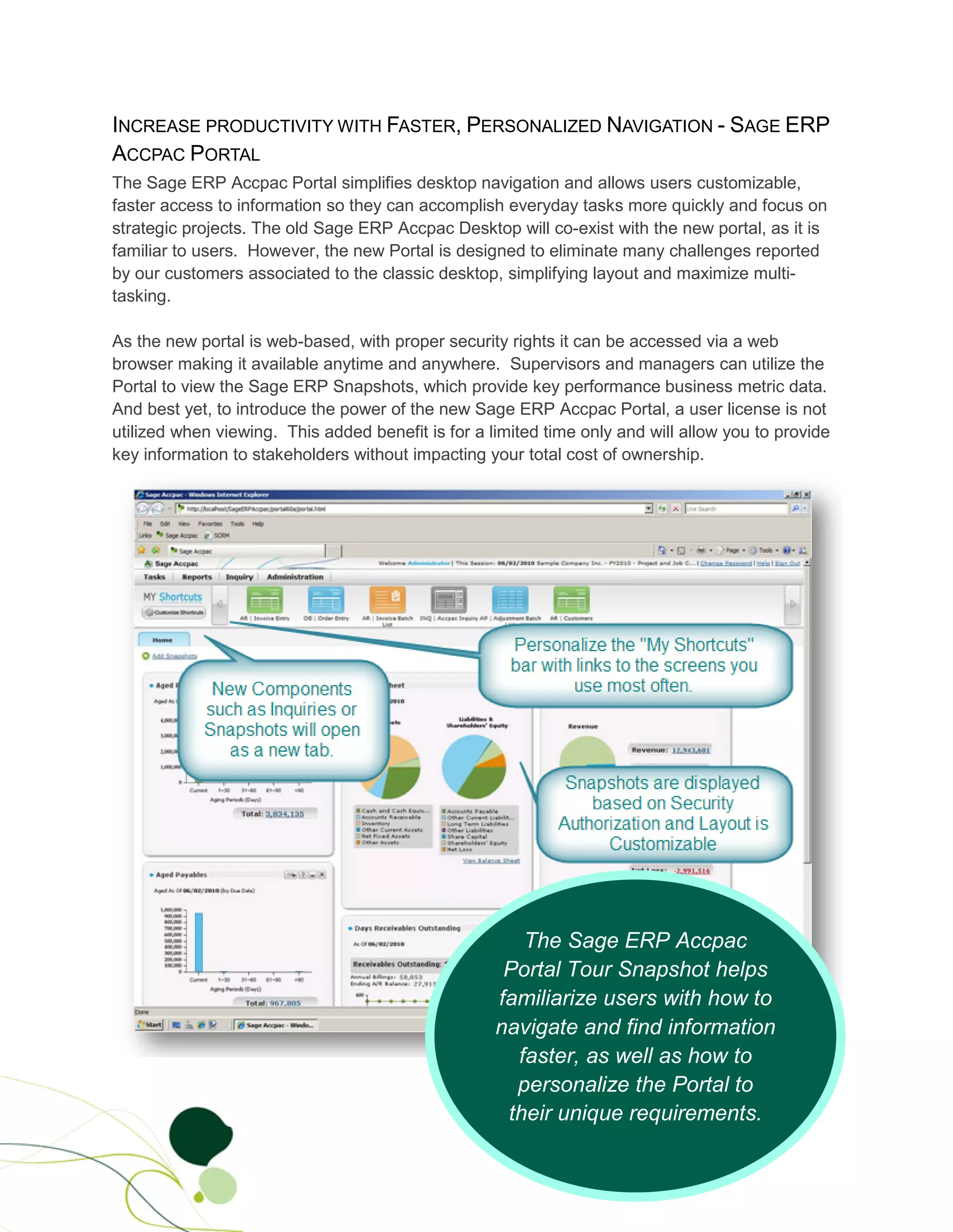 INCREASE PRODUCTIVITY WITH FASTER, PERSONALIZED NAVIGATION - SAGE ERP
ACCPAC PORTAL
The Sage ERP Accpac Portal simplifies desktop navigation and allows users customizable,
faster access to information so they can accomplish everyday tasks more quickly and focus on
strategic projects. The old Sage ERP Accpac Desktop will co-exist with the new portal, as it is
familiar to users. However, the new Portal is designed to eliminate many challenges reported
by our customers associated to the classic desktop, simplifying layout and maximize multi-
tasking.

As the new portal is web-based, with proper security rights it can be accessed via a web
browser making it available anytime and anywhere. Supervisors and managers can utilize the
Portal to view the Sage ERP Snapshots, which provide key performance business metric data.
And best yet, to introduce the power of the new Sage ERP Accpac Portal, a user license is not
utilized when viewing. This added benefit is for a limited time only and will allow you to provide
key information to stakeholders without impacting your total cost of ownership.




                                                       The Sage ERP Accpac
                                                     Portal Tour Snapshot helps
                                                    familiarize users with how to
                                                    navigate and find information
                                                      faster, as well as how to
                                                      personalize the Portal to
                                                     their unique requirements.
 