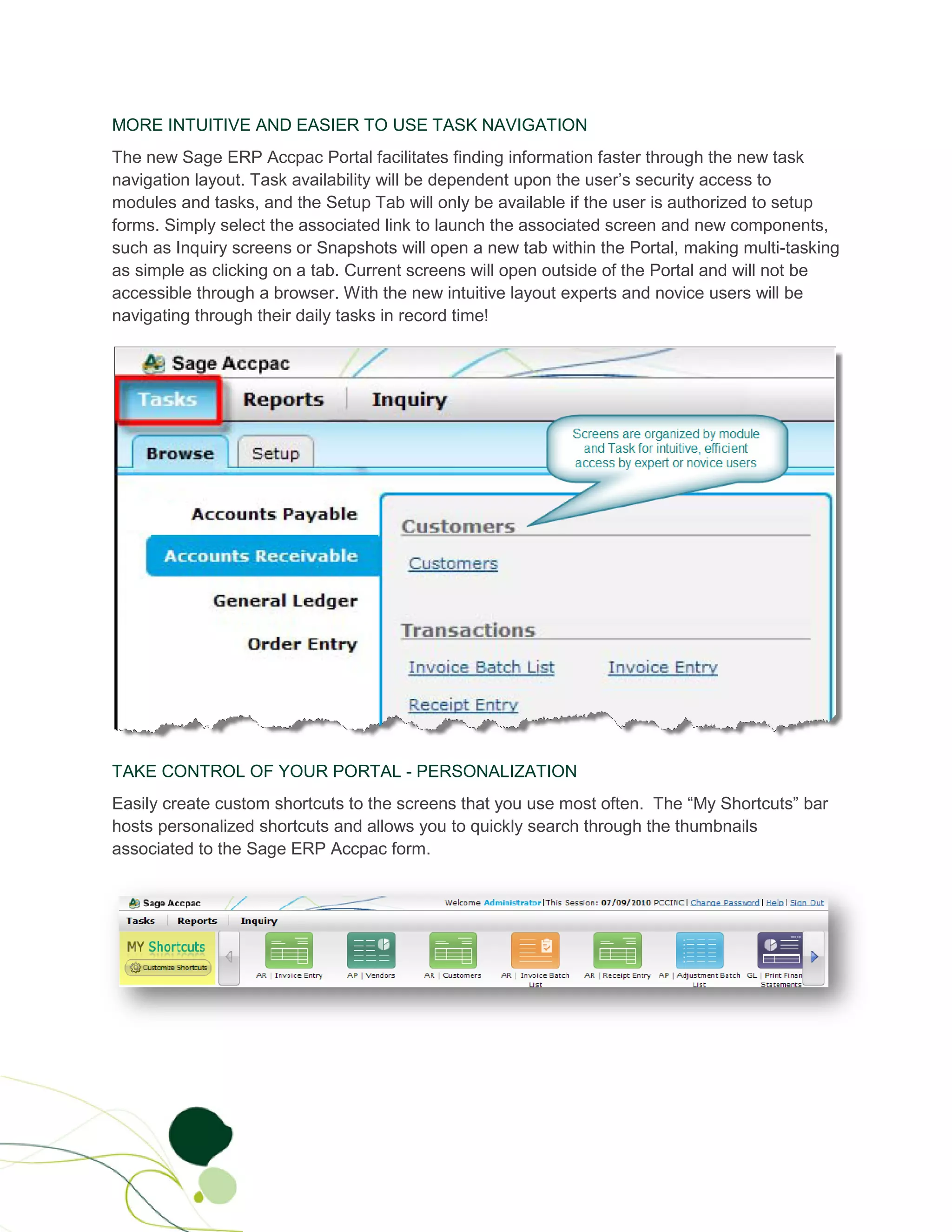 MORE INTUITIVE AND EASIER TO USE TASK NAVIGATION
The new Sage ERP Accpac Portal facilitates finding information faster through the new task
navigation layout. Task availability will be dependent upon the user’s security access to
modules and tasks, and the Setup Tab will only be available if the user is authorized to setup
forms. Simply select the associated link to launch the associated screen and new components,
such as Inquiry screens or Snapshots will open a new tab within the Portal, making multi-tasking
as simple as clicking on a tab. Current screens will open outside of the Portal and will not be
accessible through a browser. With the new intuitive layout experts and novice users will be
navigating through their daily tasks in record time!




TAKE CONTROL OF YOUR PORTAL - PERSONALIZATION
Easily create custom shortcuts to the screens that you use most often. The “My Shortcuts” bar
hosts personalized shortcuts and allows you to quickly search through the thumbnails
associated to the Sage ERP Accpac form.
 