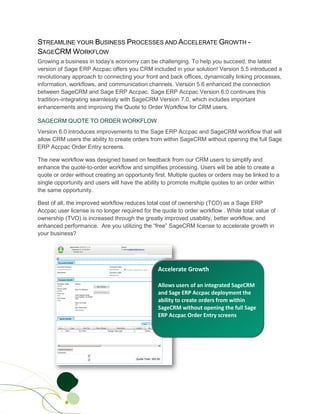 STREAMLINE YOUR BUSINESS PROCESSES AND ACCELERATE GROWTH -
SAGECRM WORKFLOW
Growing a business in today’s economy can be challenging. To help you succeed, the latest
version of Sage ERP Accpac offers you CRM included in your solution! Version 5.5 introduced a
revolutionary approach to connecting your front and back offices, dynamically linking processes,
information, workflows, and communication channels. Version 5.6 enhanced the connection
between SageCRM and Sage ERP Accpac. Sage ERP Accpac Version 6.0 continues this
tradition–integrating seamlessly with SageCRM Version 7.0, which includes important
enhancements and improving the Quote to Order Workflow for CRM users.

SAGECRM QUOTE TO ORDER WORKFLOW
Version 6.0 introduces improvements to the Sage ERP Accpac and SageCRM workflow that will
allow CRM users the ability to create orders from within SageCRM without opening the full Sage
ERP Accpac Order Entry screens.

The new workflow was designed based on feedback from our CRM users to simplify and
enhance the quote-to-order workflow and simplifies processing. Users will be able to create a
quote or order without creating an opportunity first. Multiple quotes or orders may be linked to a
single opportunity and users will have the ability to promote multiple quotes to an order within
the same opportunity.

Best of all, the improved workflow reduces total cost of ownership (TCO) as a Sage ERP
Accpac user license is no longer required for the quote to order workflow . While total value of
ownership (TVO) is increased through the greatly improved usability, better workflow, and
enhanced performance. Are you utilizing the “free” SageCRM license to accelerate growth in
your business?
 