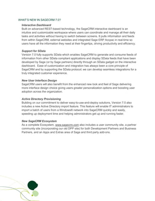 WHAT’S NEW IN SAGECRM 7.0?
  Interactive Dashboard
  Built on advanced REST-based technology, the SageCRM interactive dashboard is an
  intuitive and customizable workspace where users can coordinate and manage all their daily
  tasks and activities without having to switch between screens. It pulls information and feeds
  from within SageCRM, external websites and integrated Sage ERP Accpac in real-time so
  users have all the information they need at their fingertips, driving productivity and efficiency.

  Support for SData
  Version 7.0 fully supports SData which enables SageCRM to generate and consume feeds of
  information from other SData compliant applications and display SData feeds that have been
  developed by Sage (or by Sage partners) directly through an SData gadget on the interactive
  dashboard. Ease of customization and integration has always been a core principle of
  SageCRM and by supporting the SData protocol; we can develop seamless integrations for a
  truly integrated customer experience.

  New User Interface Design
  SageCRM users will also benefit from the enhanced new look and feel of Sage delivering
  more interface design choice giving users greater personalization options and boosting user
  adoption across the organization.

  Active Directory Provisioning
  Building on our commitment to deliver easy-to-use-and-deploy solutions, Version 7.0 also
  includes a new Active Directory import feature. This feature will enable IT administrators to
  import a batch of users from a Windows® network into SageCRM quickly and easily,
  speeding up deployment time and helping administrators get up and running faster.

  New SageCRM Ecosystem
  As a complete Ecosystem, www.sagecrm.com also includes a user community site, a partner
  community site (incorporating our old DPP site) for both Development Partners and Business
  Partners, and an Apps and Extras area of Sage and third party add-ons.
 