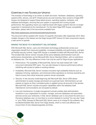 COMPATIBILITY AND TECHNOLOGY UPDATES
The evolution of technology is as certain as death and taxes. Hardware, databases, operating
systems (OS), servers, and all IT infrastructures are ever-evolving. New versions of Sage ERP
Accpac are designed to support these latest servers, operating systems, hardware, and
database technologies, ensuring that your system is supported and running at peak
performance. Not upgrading means you might be faced with legacy systems that are no longer
supported or maintained by the manufacturer. For the latest Sage ERP Accpac compatibility
information, please refer to the documents available here:
http://www.sageaccpac.com/products/systemrequirements
This document will be updated with Version 6.0-specific information after September 2010. Most
notable changes in this release are that Sage Accpac ERP Version 6.0 web components require
a web server to operate.

MAKING THE MOVE TO A MICROSOFT SQL DATABASE
With Microsoft SQL Server, users and information technology professionals across your
organization benefit from improved availability, increased scalability and performance, and tight,
yet flexible security controls. Sage ERP Accpac is available bundled with Microsoft SQL Server.
The bundled SQL Server version includes all the same database administration tools and
performance characteristics as the Microsoft SQL Server Standard Edition, with no restrictions
on database size. The only difference is that it can only be used for Sage Accpac applications.
  • Performance: The scalability of Microsoft SQL Server has been tested with 1,000
    concurrent midmarket ERP users. You can add indexes to improve performance without
    interfering with access to tables or existing indexes.
  • Availability: Microsoft SQL Server includes innovative high-availability features such as
    database mirroring, replication, and enhanced online operations to minimize downtime and
    help to ensure that critical enterprise systems remain accessible.
  • Security: A new security model beginning with Microsoft SQL Server 2005 allows
    administrators to easily manage permissions at a granular level. Administrators can set
    policies on logons so that a consistent policy is applied across all accounts in the domain.
    Microsoft SQL Server includes encryption capabilities within the database itself.
    Client/server communications are encrypted by default.
  • Low cost maintenance: A single management console enables data administrators
    anywhere in your organization to monitor, manage, and tune databases and associated
    services across your enterprise. A SQL Server database user is now priced the same as a
    Pervasive database user, so now there is no price obstacle to moving! You can also “trade
    in” your PSQL licenses for Microsoft SQL Server users at no charge for the software. Buy
    bundled/embedded SQL Server from Sage directly, which is more cost effective and
    ensure them of new releases/upgrades and fixes.
 