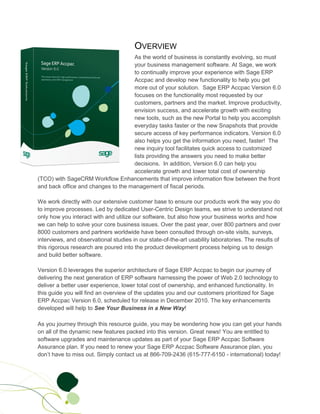 OVERVIEW
                                    As the world of business is constantly evolving, so must
                                    your business management software. At Sage, we work
                                    to continually improve your experience with Sage ERP
                                    Accpac and develop new functionality to help you get
                                    more out of your solution. Sage ERP Accpac Version 6.0
                                    focuses on the functionality most requested by our
                                    customers, partners and the market. Improve productivity,
                                    envision success, and accelerate growth with exciting
                                    new tools, such as the new Portal to help you accomplish
                                    everyday tasks faster or the new Snapshots that provide
                                    secure access of key performance indicators. Version 6.0
                                    also helps you get the information you need, faster! The
                                    new inquiry tool facilitates quick access to customized
                                    lists providing the answers you need to make better
                                    decisions. In addition, Version 6.0 can help you
                                    accelerate growth and lower total cost of ownership
(TCO) with SageCRM Workflow Enhancements that improve information flow between the front
and back office and changes to the management of fiscal periods.

We work directly with our extensive customer base to ensure our products work the way you do
to improve processes. Led by dedicated User-Centric Design teams, we strive to understand not
only how you interact with and utilize our software, but also how your business works and how
we can help to solve your core business issues. Over the past year, over 800 partners and over
8000 customers and partners worldwide have been consulted through on-site visits, surveys,
interviews, and observational studies in our state-of-the-art usability laboratories. The results of
this rigorous research are poured into the product development process helping us to design
and build better software.

Version 6.0 leverages the superior architecture of Sage ERP Accpac to begin our journey of
delivering the next generation of ERP software harnessing the power of Web 2.0 technology to
deliver a better user experience, lower total cost of ownership, and enhanced functionality. In
this guide you will find an overview of the updates you and our customers prioritized for Sage
ERP Accpac Version 6.0, scheduled for release in December 2010. The key enhancements
developed will help to See Your Business in a New Way!

As you journey through this resource guide, you may be wondering how you can get your hands
on all of the dynamic new features packed into this version. Great news! You are entitled to
software upgrades and maintenance updates as part of your Sage ERP Accpac Software
Assurance plan. If you need to renew your Sage ERP Accpac Software Assurance plan, you
don’t have to miss out. Simply contact us at 866-709-2436 (615-777-6150 - international) today!
 