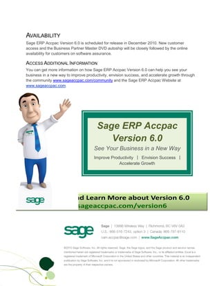 AVAILABILITY
Sage ERP Accpac Version 6.0 is scheduled for release in December 2010. New customer
access and the Business Partner Master DVD autoship will be closely followed by the online
availability for customers on software assurance.

ACCESS ADDITIONAL INFORMATION
You can get more information on how Sage ERP Accpac Version 6.0 can help you see your
business in a new way to improve productivity, envision success, and accelerate growth through
the community www.sageaccpac.com/community and the Sage ERP Accpac Website at
www.sageaccpac.com.




                                       Sage ERP Accpac
                                          Version 6.0
                                     See Your Business in a New Way
                                     Improve Productivity | Envision Success |
                                                 Accelerate Growth
 