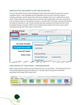 MORE INTUITIVE AND EASIER TO USE TASK NAVIGATION
The new Sage ERP Accpac Portal facilitates finding information faster through the new task
navigation layout. Task availability will be dependent upon the user’s security access to
modules and tasks, and the Setup Tab will only be available if the user is authorized to setup
forms. Simply select the associated link to launch the associated screen and new components,
such as Inquiry screens or Snapshots will open a new tab within the Portal, making multi-tasking
as simple as clicking on a tab. Current screens will open outside of the Portal and will not be
accessible through a browser. With the new intuitive layout experts and novice users will be
navigating through their daily tasks in record time!




TAKE CONTROL OF YOUR PORTAL - PERSONALIZATION
Easily create custom shortcuts to the screens that you use most often. The “My Shortcuts” bar
hosts personalized shortcuts and allows you to quickly search through the thumbnails
associated to the Sage ERP Accpac form.
 