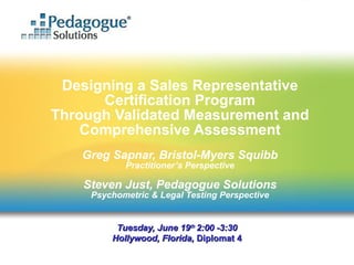 Designing a Sales Representative Certification Program Through Validated Measurement and Comprehensive Assessment Greg Sapnar, Bristol-Myers Squibb Practitioner’s Perspective Steven Just, Pedagogue Solutions Psychometric & Legal Testing Perspective Tuesday, June 19 th  2:00 -3:30 Hollywood, Florida,  Diplomat 4 