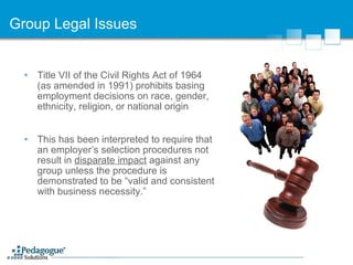 Group Legal Issues Title VII of the Civil Rights Act of 1964 (as amended in 1991) prohibits basing employment decisions on race, gender, ethnicity, religion, or national origin This has been interpreted to require that an employer’s selection procedures not result in  disparate impact  against any group unless the procedure is demonstrated to be “valid and consistent with business necessity.” 