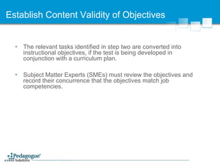 Establish Content Validity of Objectives The relevant tasks identified in step two are converted into instructional objectives, if the test is being developed in conjunction with a curriculum plan. Subject Matter Experts (SMEs) must review the objectives and record their concurrence that the objectives match job competencies. 