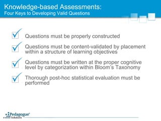 Knowledge-based Assessments: Four Keys to Developing Valid Questions Questions must be properly constructed Questions must be content-validated by placement within a structure of learning objectives Questions must be written at the proper cognitive level by categorization within Bloom’s Taxonomy Thorough post-hoc statistical evaluation must be performed 