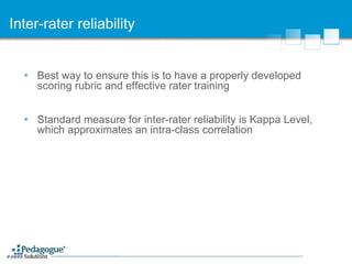 Inter-rater reliability Best way to ensure this is to have a properly developed scoring rubric and effective rater training Standard measure for inter-rater reliability is Kappa Level, which approximates an intra-class correlation 
