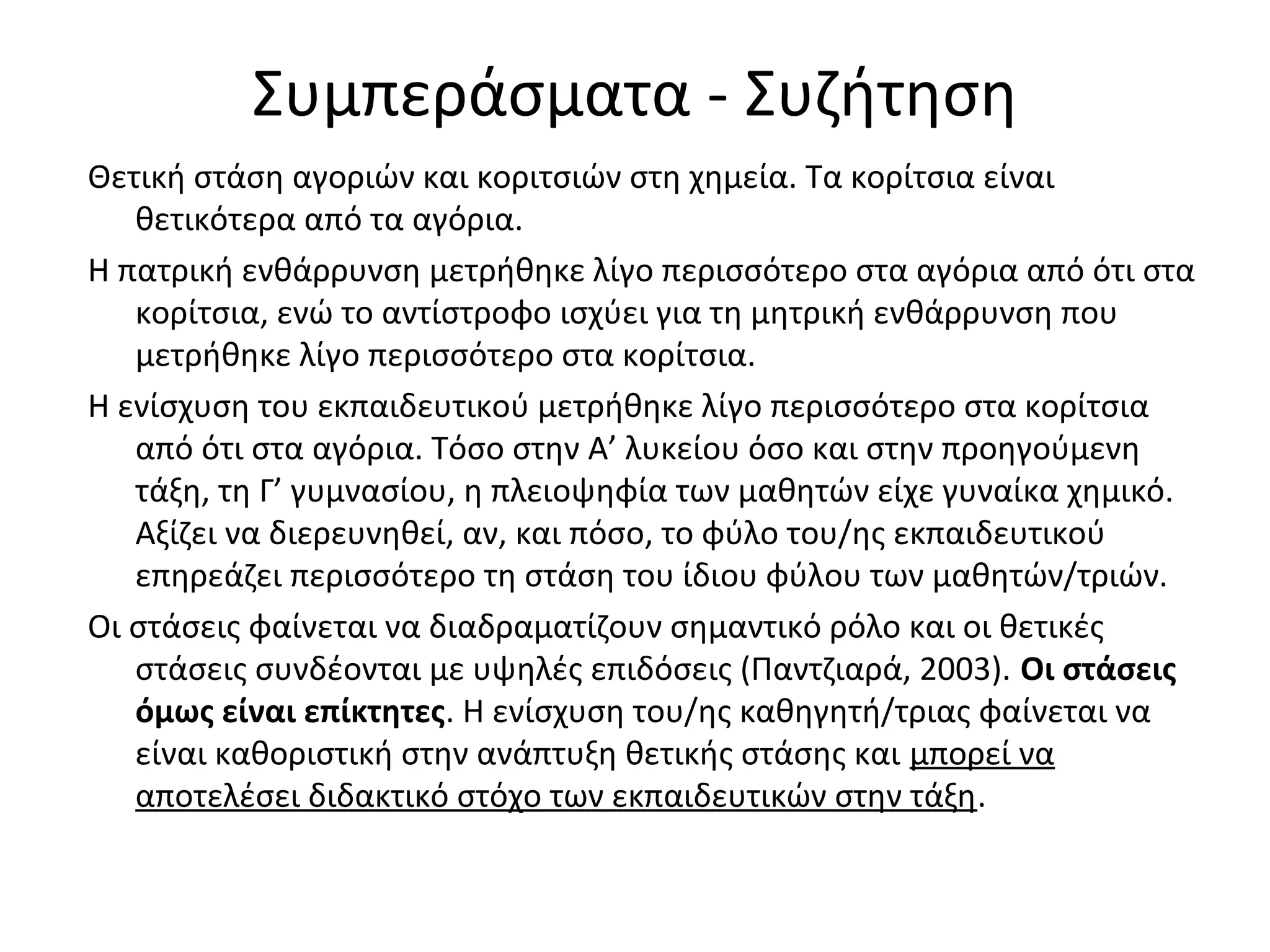 Συμπεράσματα - Συζήτηση
Θετική στάση αγοριών και κοριτσιών στη χημεία. Τα κορίτσια είναι
θετικότερα από τα αγόρια.
Η πατρική ενθάρρυνση μετρήθηκε λίγο περισσότερο στα αγόρια από ότι στα
κορίτσια, ενώ το αντίστροφο ισχύει για τη μητρική ενθάρρυνση που
μετρήθηκε λίγο περισσότερο στα κορίτσια.
Η ενίσχυση του εκπαιδευτικού μετρήθηκε λίγο περισσότερο στα κορίτσια
από ότι στα αγόρια. Τόσο στην Α’ λυκείου όσο και στην προηγούμενη
τάξη, τη Γ’ γυμνασίου, η πλειοψηφία των μαθητών είχε γυναίκα χημικό.
Αξίζει να διερευνηθεί, αν, και πόσο, το φύλο του/ης εκπαιδευτικού
επηρεάζει περισσότερο τη στάση του ίδιου φύλου των μαθητών/τριών.
Οι στάσεις φαίνεται να διαδραματίζουν σημαντικό ρόλο και οι θετικές
στάσεις συνδέονται με υψηλές επιδόσεις (Παντζιαρά, 2003). Οι στάσεις
όμως είναι επίκτητες. Η ενίσχυση του/ης καθηγητή/τριας φαίνεται να
είναι καθοριστική στην ανάπτυξη θετικής στάσης και μπορεί να
αποτελέσει διδακτικό στόχο των εκπαιδευτικών στην τάξη.
 