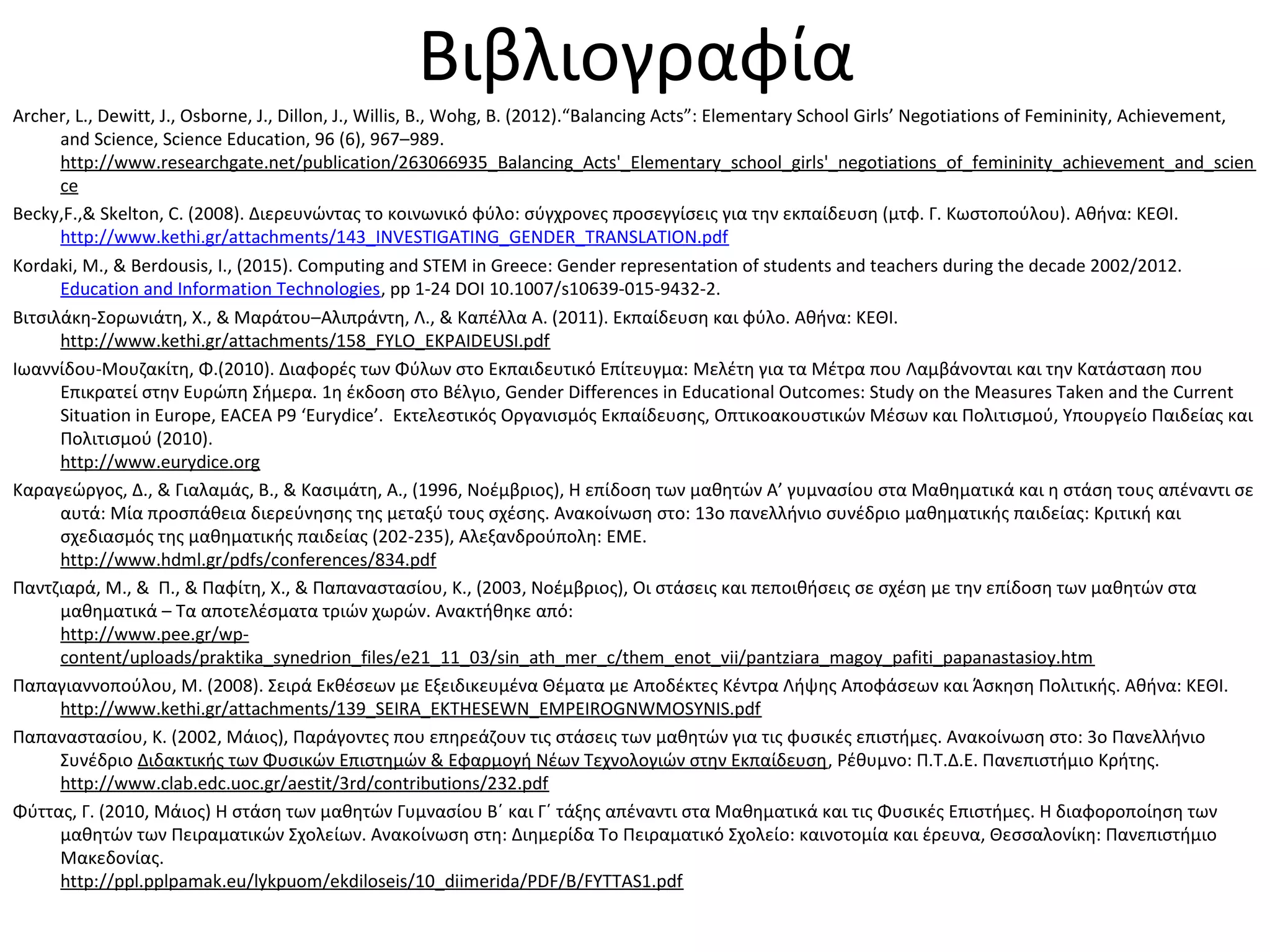 Βιβλιογραφία
Archer, L., Dewitt, J., Osborne, J., Dillon, J., Willis, B., Wohg, B. (2012).“Balancing Acts”: Elementary School Girls’ Negotiations of Femininity, Achievement,
and Science, Science Education, 96 (6), 967–989.
http://www.researchgate.net/publication/263066935_Balancing_Acts'_Elementary_school_girls'_negotiations_of_femininity_achievement_and_scien
ce
Becky,F.,& Skelton, C. (2008). Διερευνώντας το κοινωνικό φύλο: σύγχρονες προσεγγίσεις για την εκπαίδευση (μτφ. Γ. Κωστοπούλου). Αθήνα: ΚΕΘΙ.
http://www.kethi.gr/attachments/143_INVESTIGATING_GENDER_TRANSLATION.pdf
Kordaki, Μ., & Berdousis, Ι., (2015). Computing and STEM in Greece: Gender representation of students and teachers during the decade 2002/2012.
Education and Information Technologies, pp 1-24 DOI 10.1007/s10639-015-9432-2.
Βιτσιλάκη-Σορωνιάτη, Χ., & Μαράτου–Αλιπράντη, Λ., & Καπέλλα Α. (2011). Εκπαίδευση και φύλο. Αθήνα: ΚΕΘΙ.
http://www.kethi.gr/attachments/158_FYLO_EKPAIDEUSI.pdf
Ιωαννίδου-Μουζακίτη, Φ.(2010). Διαφορές των Φύλων στo Εκπαιδευτικό Επίτευγμα: Μελέτη για τα Μέτρα που Λαμβάνονται και την Κατάσταση που
Επικρατεί στην Ευρώπη Σήμερα. 1η έκδοση στο Βέλγιο, Gender Differences in Educational Outcomes: Study on the Measures Taken and the Current
Situation in Europe, EACEA P9 ‘Eurydice’. Εκτελεστικός Οργανισμός Εκπαίδευσης, Οπτικοακουστικών Μέσων και Πολιτισμού, Υπουργείο Παιδείας και
Πολιτισμού (2010).
http://www.eurydice.org
Καραγεώργος, Δ., & Γιαλαμάς, Β., & Κασιμάτη, Α., (1996, Νοέμβριος), Η επίδοση των μαθητών Α’ γυμνασίου στα Μαθηματικά και η στάση τους απέναντι σε
αυτά: Μία προσπάθεια διερεύνησης της μεταξύ τους σχέσης. Ανακοίνωση στο: 13ο πανελλήνιο συνέδριο μαθηματικής παιδείας: Κριτική και
σχεδιασμός της μαθηματικής παιδείας (202-235), Αλεξανδρούπολη: ΕΜΕ.
http://www.hdml.gr/pdfs/conferences/834.pdf
Παντζιαρά, Μ., & Π., & Παφίτη, Χ., & Παπαναστασίου, K., (2003, Νοέμβριος), Οι στάσεις και πεποιθήσεις σε σχέση με την επίδοση των μαθητών στα
μαθηματικά – Τα αποτελέσματα τριών χωρών. Ανακτήθηκε από:
http://www.pee.gr/wp-
content/uploads/praktika_synedrion_files/e21_11_03/sin_ath_mer_c/them_enot_vii/pantziara_magoy_pafiti_papanastasioy.htm
Παπαγιαννοπούλου, Μ. (2008). Σειρά Εκθέσεων με Εξειδικευμένα Θέματα με Αποδέκτες Κέντρα Λήψης Αποφάσεων και Άσκηση Πολιτικής. Αθήνα: ΚΕΘΙ.
http://www.kethi.gr/attachments/139_SEIRA_EKTHESEWN_EMPEIROGNWMOSYNIS.pdf
Παπαναστασίου, Κ. (2002, Μάιος), Παράγοντες που επηρεάζουν τις στάσεις των μαθητών για τις φυσικές επιστήμες. Ανακοίνωση στο: 3ο Πανελλήνιο
Συνέδριο Διδακτικής των Φυσικών Επιστημών & Εφαρμογή Νέων Τεχνολογιών στην Εκπαίδευση, Ρέθυμνο: Π.Τ.Δ.Ε. Πανεπιστήμιο Κρήτης.
http://www.clab.edc.uoc.gr/aestit/3rd/contributions/232.pdf
Φύττας, Γ. (2010, Μάιος) Η στάση των μαθητών Γυμνασίου Β΄ και Γ΄ τάξης απέναντι στα Μαθηματικά και τις Φυσικές Επιστήμες. Η διαφοροποίηση των
μαθητών των Πειραματικών Σχολείων. Ανακοίνωση στη: Διημερίδα Το Πειραματικό Σχολείο: καινοτομία και έρευνα, Θεσσαλονίκη: Πανεπιστήμιο
Μακεδονίας.
http://ppl.pplpamak.eu/lykpuom/ekdiloseis/10_diimerida/PDF/B/FYTTAS1.pdf
 