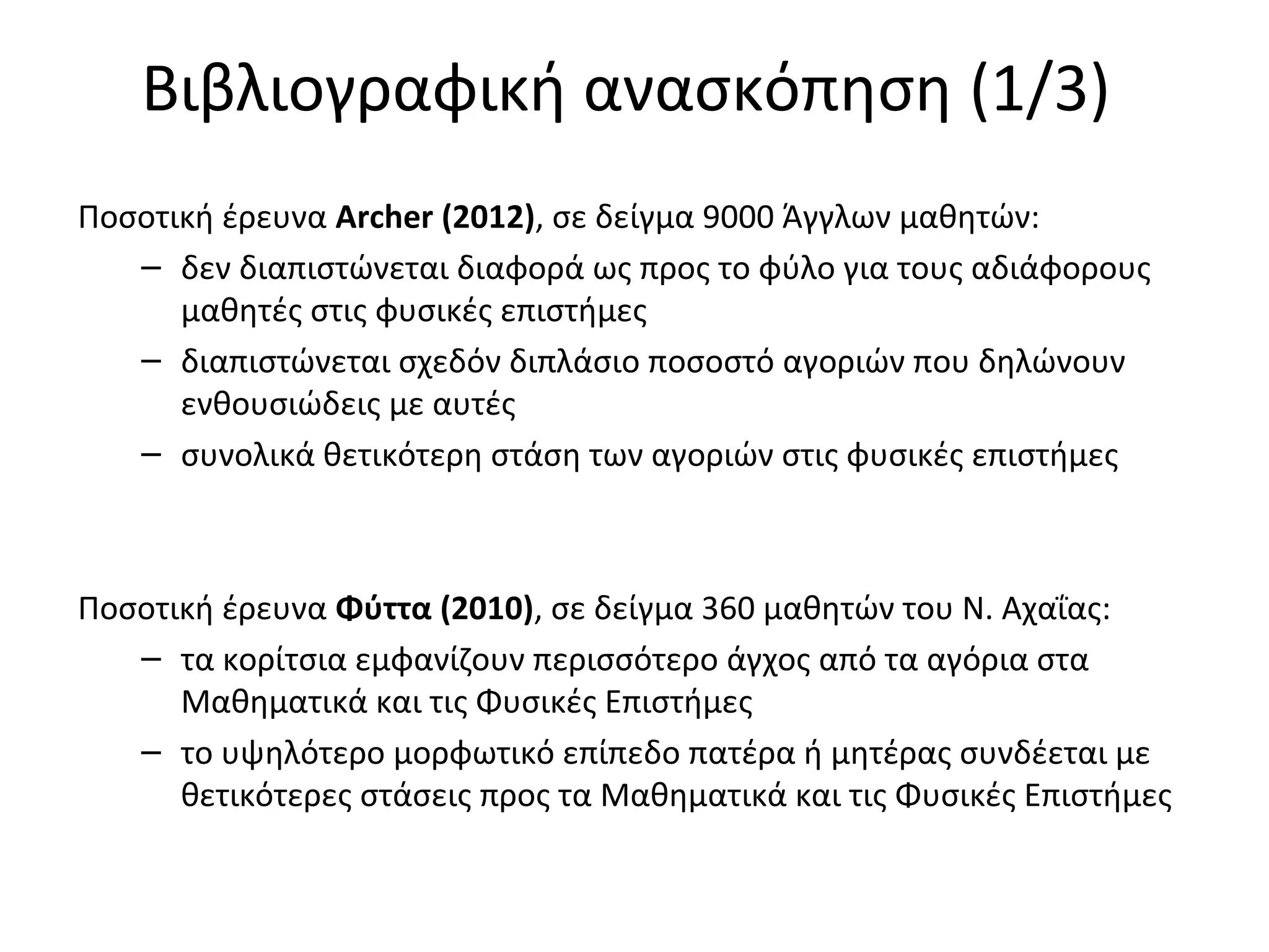 Βιβλιογραφική ανασκόπηση (1/3)
Ποσοτική έρευνα Αrcher (2012), σε δείγμα 9000 Άγγλων μαθητών:
– δεν διαπιστώνεται διαφορά ως προς το φύλο για τους αδιάφορους
μαθητές στις φυσικές επιστήμες
– διαπιστώνεται σχεδόν διπλάσιο ποσοστό αγοριών που δηλώνουν
ενθουσιώδεις με αυτές
– συνολικά θετικότερη στάση των αγοριών στις φυσικές επιστήμες
Ποσοτική έρευνα Φύττα (2010), σε δείγμα 360 μαθητών του Ν. Αχαΐας:
– τα κορίτσια εμφανίζουν περισσότερο άγχος από τα αγόρια στα
Μαθηματικά και τις Φυσικές Επιστήμες
– το υψηλότερο μορφωτικό επίπεδο πατέρα ή μητέρας συνδέεται με
θετικότερες στάσεις προς τα Μαθηματικά και τις Φυσικές Επιστήμες
 