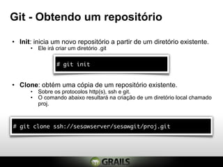Git - Obtendo um repositório

• Init: inicia um novo repositório a partir de um diretório existente.
      • Ele irá criar um diretório .git

                 # git init


• Clone: obtém uma cópia de um repositório existente.
      • Sobre os protocolos http(s), ssh e git.
      • O comando abaixo resultará na criação de um diretório local chamado
        proj.



# git clone ssh://sesawserver/sesawgit/proj.git
 