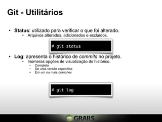 Git - Utilitários

• Status: utilizado para verificar o que foi alterado.
      • Arquivos alterados, adicionados e excluídos.

                        # git status

• Log: apresenta o histórico de commits no projeto.
      • Inúmeras opções de visualização do histórico.
          •   Completo
          •   De uma versão específica
          •   Em um ou mais branches




                        # git log
 
