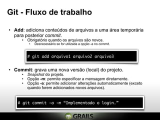 Git - Fluxo de trabalho

• Add: adiciona conteúdos de arquivos a uma área temporária
  para posterior commit.
     • Obrigatório quando os arquivos são novos.
         •   Desnecessário se for utilizada a opção -a no commit.



        # git add arquivo1 arquivo2 arquivo3


• Commit: grava uma nova versão (local) do projeto.
     • Snapshot do projeto.
     • Opção -m: permite especificar a mensagem diretamente.
     • Opção -a: permite adicionar alterações automaticamente (exceto
       quando forem adicionados novos arquivos).


    # git commit -a -m “Implementado o login.”
 