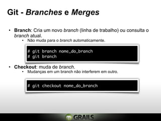 Git - Branches e Merges

• Branch: Cria um novo branch (linha de trabalho) ou consulta o
  branch atual.
     • Não muda para o branch automaticamente.

        # git branch nome_do_branch
        # git branch

• Checkout: muda de branch.
     • Mudanças em um branch não interferem em outro.


        # git checkout nome_do_branch
 