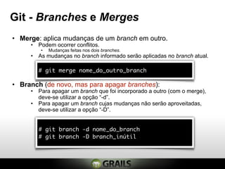 Git - Branches e Merges
• Merge: aplica mudanças de um branch em outro.
     • Podem ocorrer conflitos.
        •   Mudanças feitas nos dois branches.
     • As mudanças no branch informado serão aplicadas no branch atual.

        # git merge nome_do_outro_branch

• Branch (de novo, mas para apagar branches):
     • Para apagar um branch que foi incorporado a outro (com o merge),
       deve-se utilizar a opção “-d”.
     • Para apagar um branch cujas mudanças não serão aproveitadas,
       deve-se utilizar a opção “-D”.


        # git branch -d nome_do_branch
        # git branch -D branch_inútil
 
