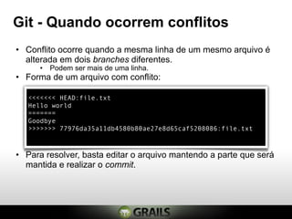 Git - Quando ocorrem conflitos
• Conflito ocorre quando a mesma linha de um mesmo arquivo é
  alterada em dois branches diferentes.
      • Podem ser mais de uma linha.
• Forma de um arquivo com conflito:

   <<<<<<< HEAD:file.txt
   Hello world
   =======
   Goodbye
   >>>>>>> 77976da35a11db4580b80ae27e8d65caf5208086:file.txt



• Para resolver, basta editar o arquivo mantendo a parte que será
  mantida e realizar o commit.
 