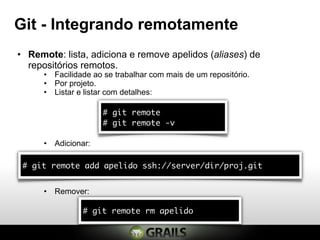 Git - Integrando remotamente
• Remote: lista, adiciona e remove apelidos (aliases) de
  repositórios remotos.
      • Facilidade ao se trabalhar com mais de um repositório.
      • Por projeto.
      • Listar e listar com detalhes:

                      # git remote
                      # git remote -v

      • Adicionar:

 # git remote add apelido ssh://server/dir/proj.git


      • Remover:

                # git remote rm apelido
 