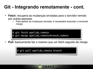Git - Integrando remotamente - cont.
• Fetch: recupera as mudanças enviadas para o servidor remoto
  por outras pessoas.
     • Para aplicar as mudanças remotas, é necessário executar o comando
       merge.


     # git fetch apelido_remoto
     # git merge apelido_remoto/branch_remoto

• Pull: basicamente faz o mesmo que um fetch seguido de merge.


         # git pull apelido_remoto branch
 