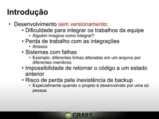 Introdução
• Desenvolvimento sem versionamento:
    • Dificuldade para integrar os trabalhos da equipe
        • Alguém imagina como integrar?
     • Perda de trabalho com as integrações
        • Atrasos
     • Sistemas com falhas
        • Exemplo: diferentes linhas alteradas em um arquivo por
          diferentes membros.
     • Impossibilidade de retornar o código a um estado
       anterior
     • Risco de perda pela inexistência de backup
        • Especialmente quando o projeto é desenvolvido por uma só
          pessoa
 