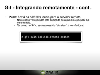Git - Integrando remotamente - cont.
• Push: envia os commits locais para o servidor remoto.
     • Não é possível executar este comando se alguém o executou no
       meio-tempo.
     • Tal como no SVN, será necessário “atualizar” a versão local.



           # git push apelido_remoto branch
 