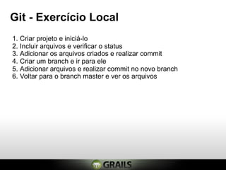 Git - Exercício Local
1. Criar projeto e iniciá-lo
2. Incluir arquivos e verificar o status
3. Adicionar os arquivos criados e realizar commit
4. Criar um branch e ir para ele
5. Adicionar arquivos e realizar commit no novo branch
6. Voltar para o branch master e ver os arquivos
 