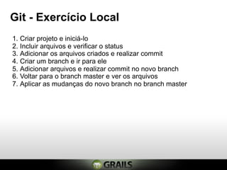 Git - Exercício Local
1. Criar projeto e iniciá-lo
2. Incluir arquivos e verificar o status
3. Adicionar os arquivos criados e realizar commit
4. Criar um branch e ir para ele
5. Adicionar arquivos e realizar commit no novo branch
6. Voltar para o branch master e ver os arquivos
7. Aplicar as mudanças do novo branch no branch master
 