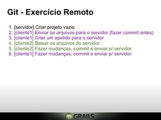 Git - Exercício Remoto
1. [servidor] Criar projeto vazio
2. [cliente1] Enviar os arquivos para o servidor (fazer commit antes)
3. [cliente1] Criar um apelido para o servidor
4. [cliente2] Baixar os arquivos do servidor
5. [cliente2] Fazer mudanças, commit e enviar p/ servidor
6. [cliente1] Fazer mudanças, commit e enviar p/ servidor
 