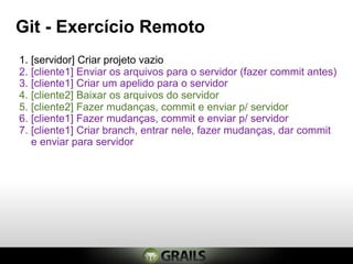 Git - Exercício Remoto
1. [servidor] Criar projeto vazio
2. [cliente1] Enviar os arquivos para o servidor (fazer commit antes)
3. [cliente1] Criar um apelido para o servidor
4. [cliente2] Baixar os arquivos do servidor
5. [cliente2] Fazer mudanças, commit e enviar p/ servidor
6. [cliente1] Fazer mudanças, commit e enviar p/ servidor
7. [cliente1] Criar branch, entrar nele, fazer mudanças, dar commit
   e enviar para servidor
 