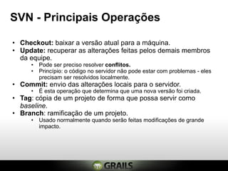 SVN - Principais Operações

• Checkout: baixar a versão atual para a máquina.
• Update: recuperar as alterações feitas pelos demais membros
  da equipe.
      • Pode ser preciso resolver conflitos.
      • Princípio: o código no servidor não pode estar com problemas - eles
        precisam ser resolvidos localmente.
• Commit: envio das alterações locais para o servidor.
      • É esta operação que determina que uma nova versão foi criada.
• Tag: cópia de um projeto de forma que possa servir como
  baseline.
• Branch: ramificação de um projeto.
      • Usado normalmente quando serão feitas modificações de grande
        impacto.
 