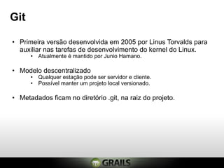 Git

• Primeira versão desenvolvida em 2005 por Linus Torvalds para
  auxiliar nas tarefas de desenvolvimento do kernel do Linux.
      • Atualmente é mantido por Junio Hamano.

• Modelo descentralizado
      • Qualquer estação pode ser servidor e cliente.
      • Possível manter um projeto local versionado.

• Metadados ficam no diretório .git, na raiz do projeto.
 