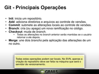 Git - Principais Operações

•   Init: inicia um repositório.
•   Add: adiciona diretórios e arquivos ao controle de versões.
•   Commit: submete as alterações locais ao controle de versões.
•   Branch: cria (ou apaga) um nova ramificação no código.
•   Checkout: muda de branch.
       • Todas as alterações no branch anterior serão mantidas se o usuário
         retornar a ele depois.
• Merge: une dois branchs pela aplicação das alterações de um
  no outro.




         Todas estas operações podem ser locais. No SVN, apenas a
         criação do repositório deve ser feita na máquina que será o
         servidor de versionamento.
 