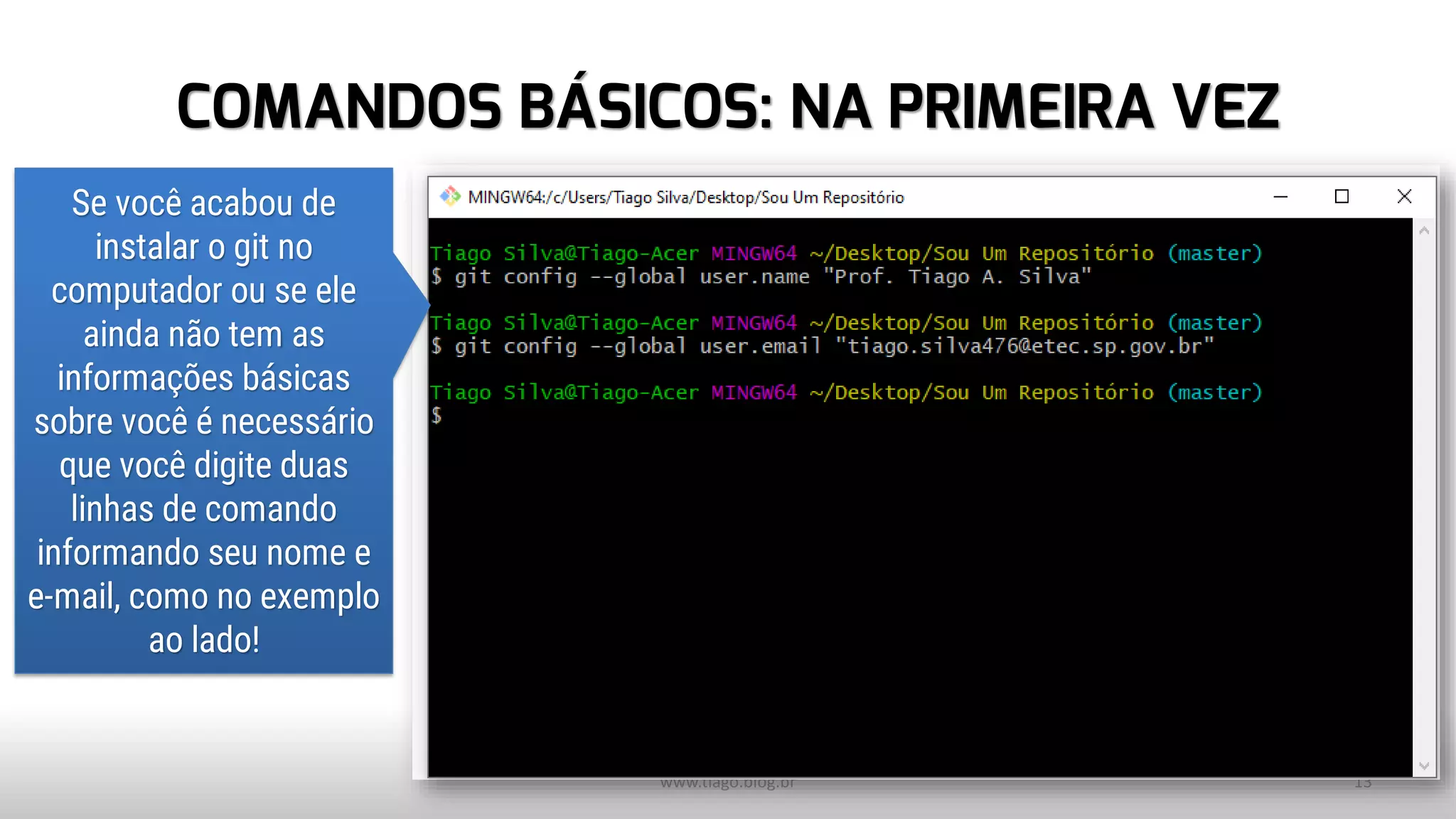 COMANDOS BÁSICOS: NA PRIMEIRA VEZ
www.tiago.blog.br 13
Se você acabou de
instalar o git no
computador ou se ele
ainda não tem as
informações básicas
sobre você é necessário
que você digite duas
linhas de comando
informando seu nome e
e-mail, como no exemplo
ao lado!
 