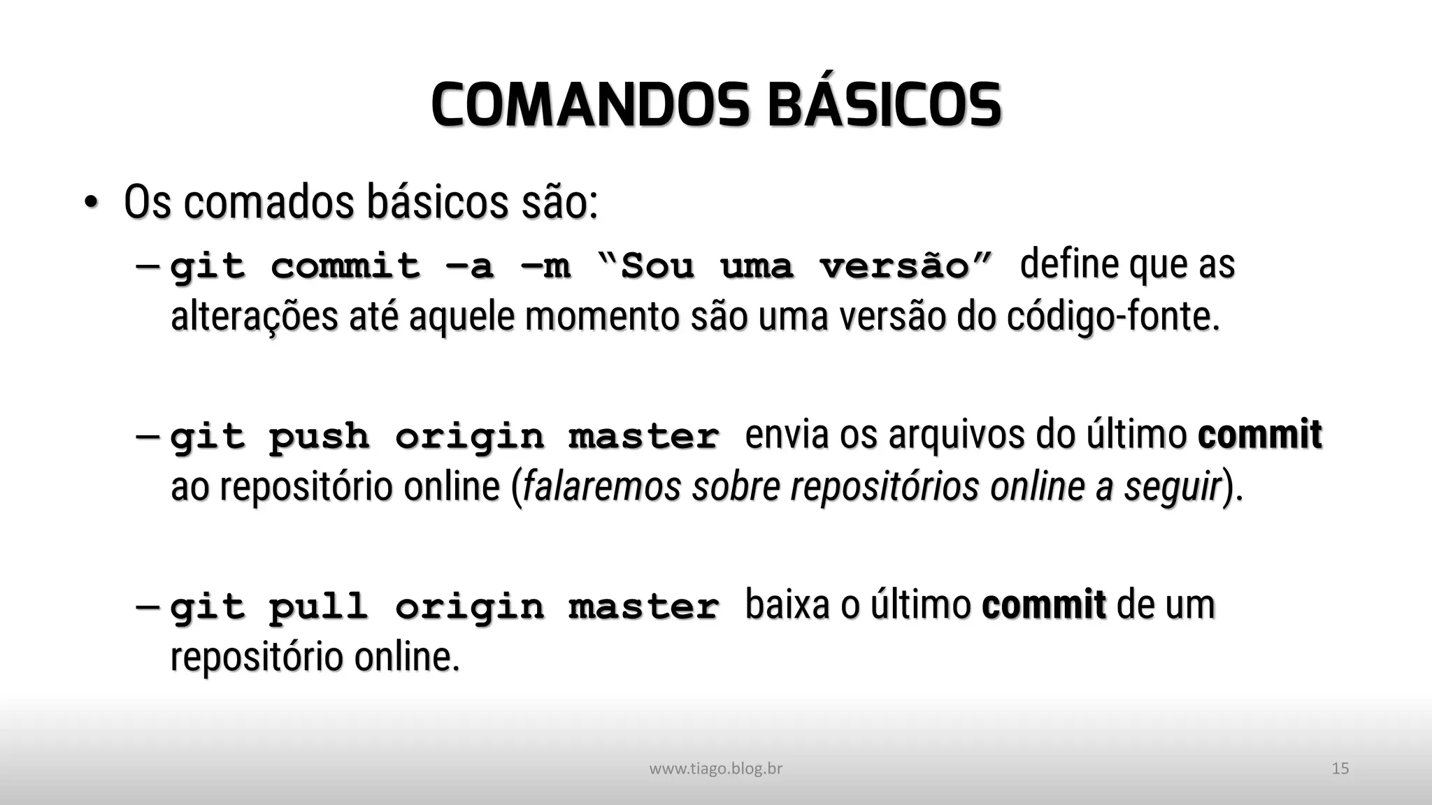 COMANDOS BÁSICOS
• Os comados básicos são:
– git commit –a –m “Sou uma versão” define que as
alterações até aquele momento são uma versão do código-fonte.
– git push origin master envia os arquivos do último commit
ao repositório online (falaremos sobre repositórios online a seguir).
– git pull origin master baixa o último commit de um
repositório online.
www.tiago.blog.br 15
 