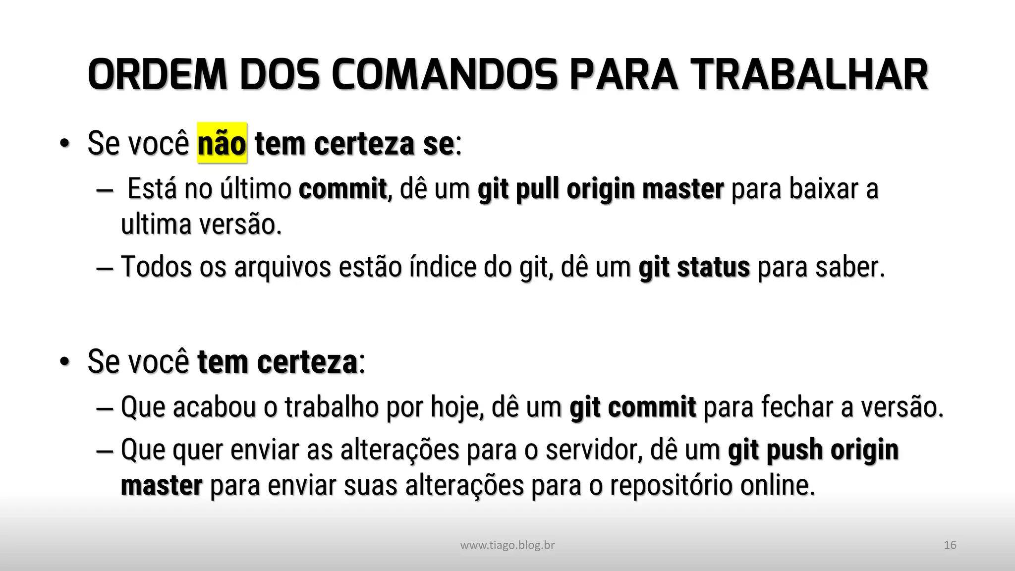 ORDEM DOS COMANDOS PARA TRABALHAR
• Se você não tem certeza se:
– Está no último commit, dê um git pull origin master para baixar a
ultima versão.
– Todos os arquivos estão índice do git, dê um git status para saber.
• Se você tem certeza:
– Que acabou o trabalho por hoje, dê um git commit para fechar a versão.
– Que quer enviar as alterações para o servidor, dê um git push origin
master para enviar suas alterações para o repositório online.
www.tiago.blog.br 16
 