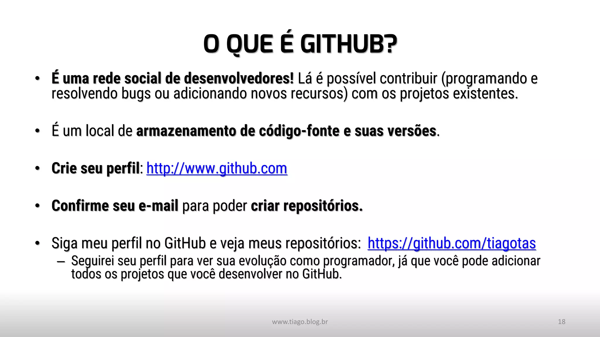 O QUE É GITHUB?
• É uma rede social de desenvolvedores! Lá é possível contribuir (programando e
resolvendo bugs ou adicionando novos recursos) com os projetos existentes.
• É um local de armazenamento de código-fonte e suas versões.
• Crie seu perfil: http://www.github.com
• Confirme seu e-mail para poder criar repositórios.
• Siga meu perfil no GitHub e veja meus repositórios: https://github.com/tiagotas
– Seguirei seu perfil para ver sua evolução como programador, já que você pode adicionar
todos os projetos que você desenvolver no GitHub.
www.tiago.blog.br 18
 