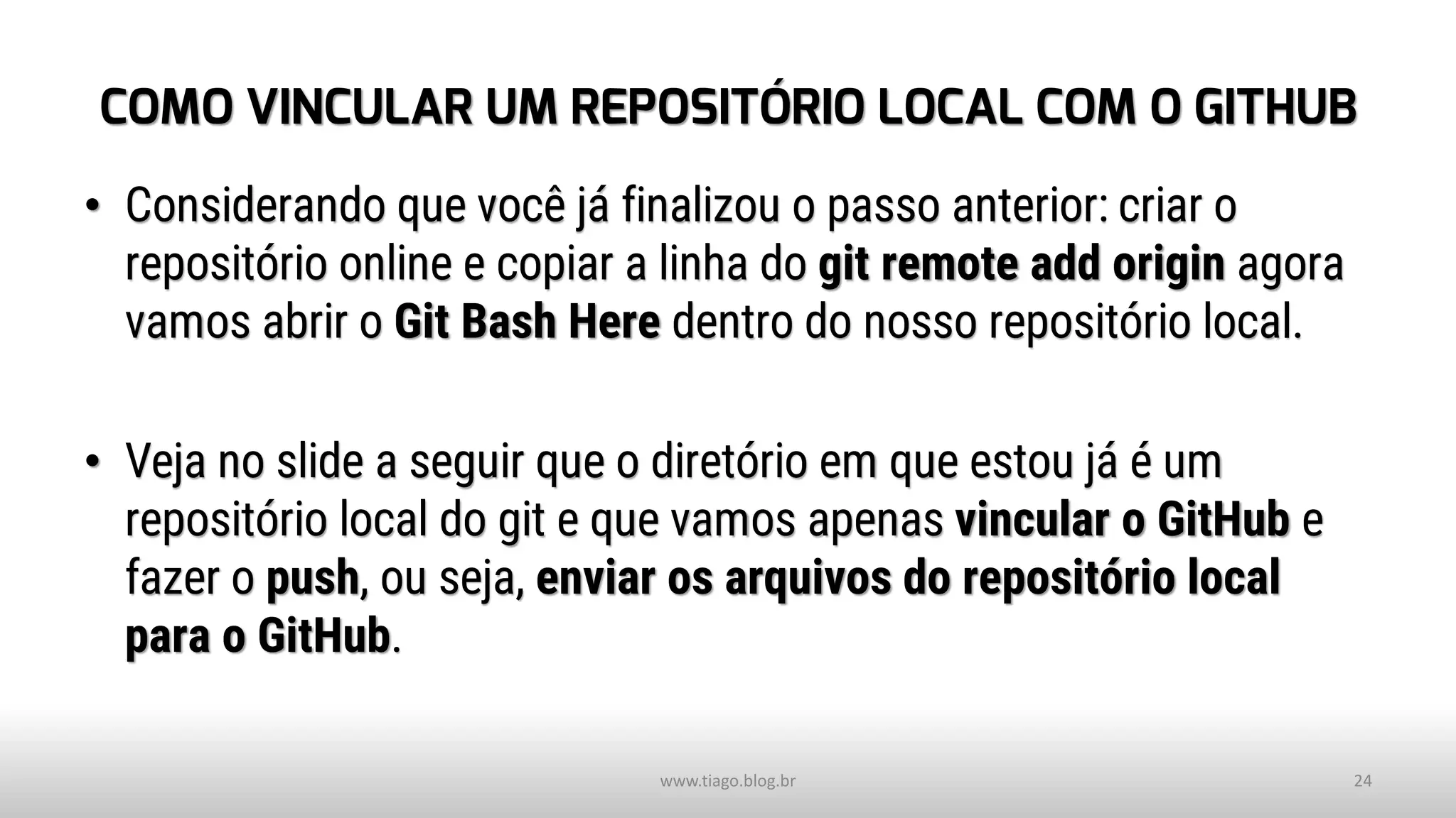 COMO VINCULAR UM REPOSITÓRIO LOCAL COM O GITHUB
• Considerando que você já finalizou o passo anterior: criar o
repositório online e copiar a linha do git remote add origin agora
vamos abrir o Git Bash Here dentro do nosso repositório local.
• Veja no slide a seguir que o diretório em que estou já é um
repositório local do git e que vamos apenas vincular o GitHub e
fazer o push, ou seja, enviar os arquivos do repositório local
para o GitHub.
www.tiago.blog.br 24
 