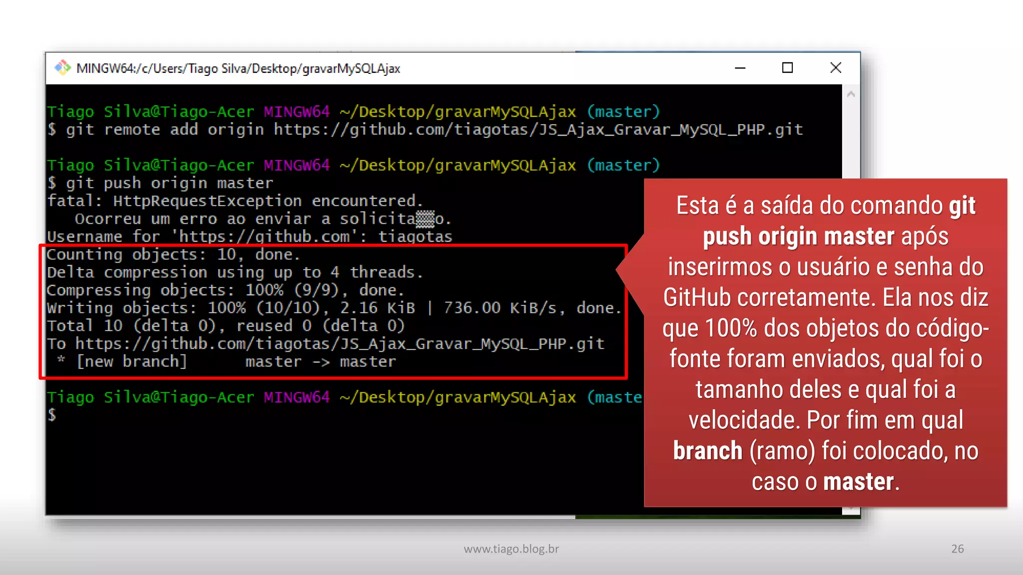 www.tiago.blog.br 26
Esta é a saída do comando git
push origin master após
inserirmos o usuário e senha do
GitHub corretamente. Ela nos diz
que 100% dos objetos do código-
fonte foram enviados, qual foi o
tamanho deles e qual foi a
velocidade. Por fim em qual
branch (ramo) foi colocado, no
caso o master.
 