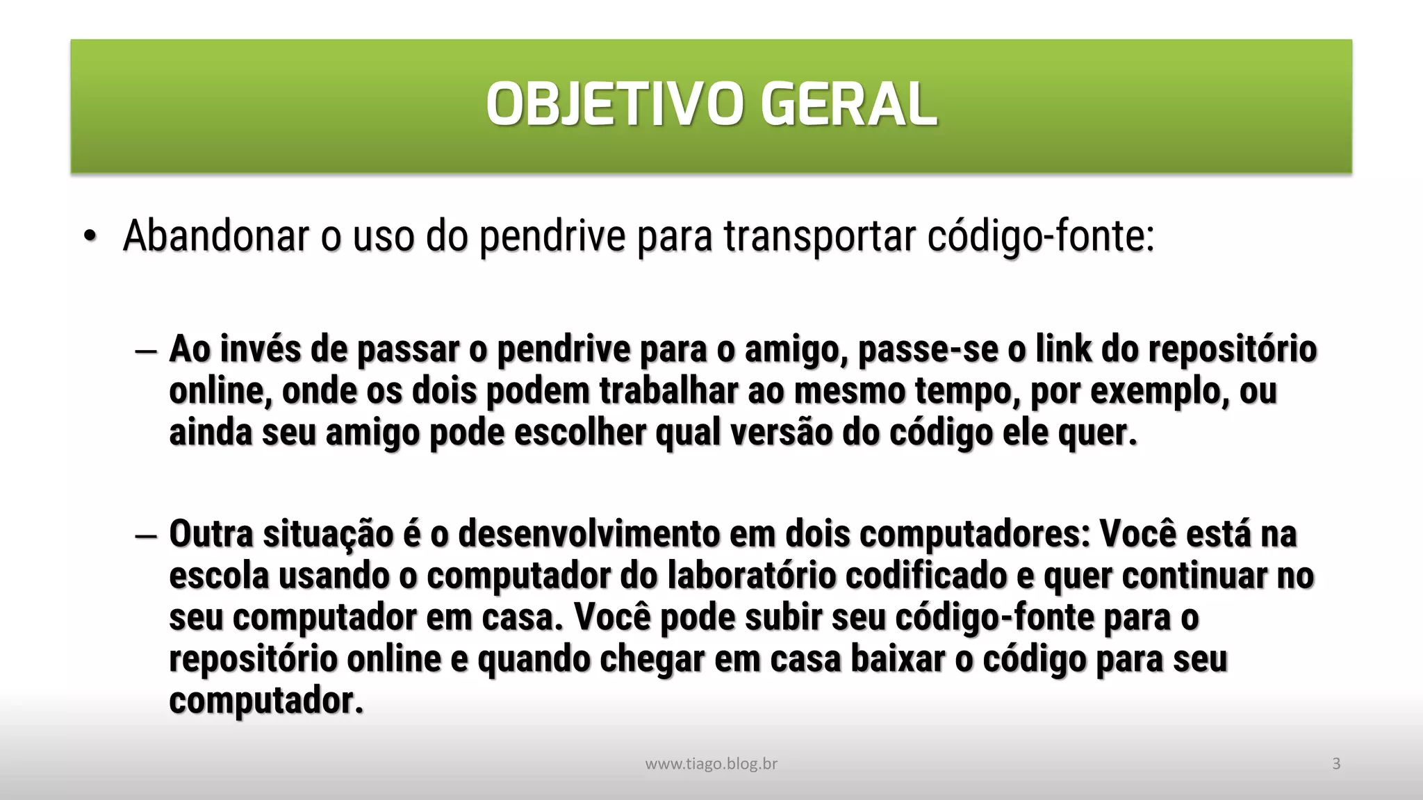 OBJETIVO GERAL
• Abandonar o uso do pendrive para transportar código-fonte:
– Ao invés de passar o pendrive para o amigo, passe-se o link do repositório
online, onde os dois podem trabalhar ao mesmo tempo, por exemplo, ou
ainda seu amigo pode escolher qual versão do código ele quer.
– Outra situação é o desenvolvimento em dois computadores: Você está na
escola usando o computador do laboratório codificado e quer continuar no
seu computador em casa. Você pode subir seu código-fonte para o
repositório online e quando chegar em casa baixar o código para seu
computador.
www.tiago.blog.br 3
 